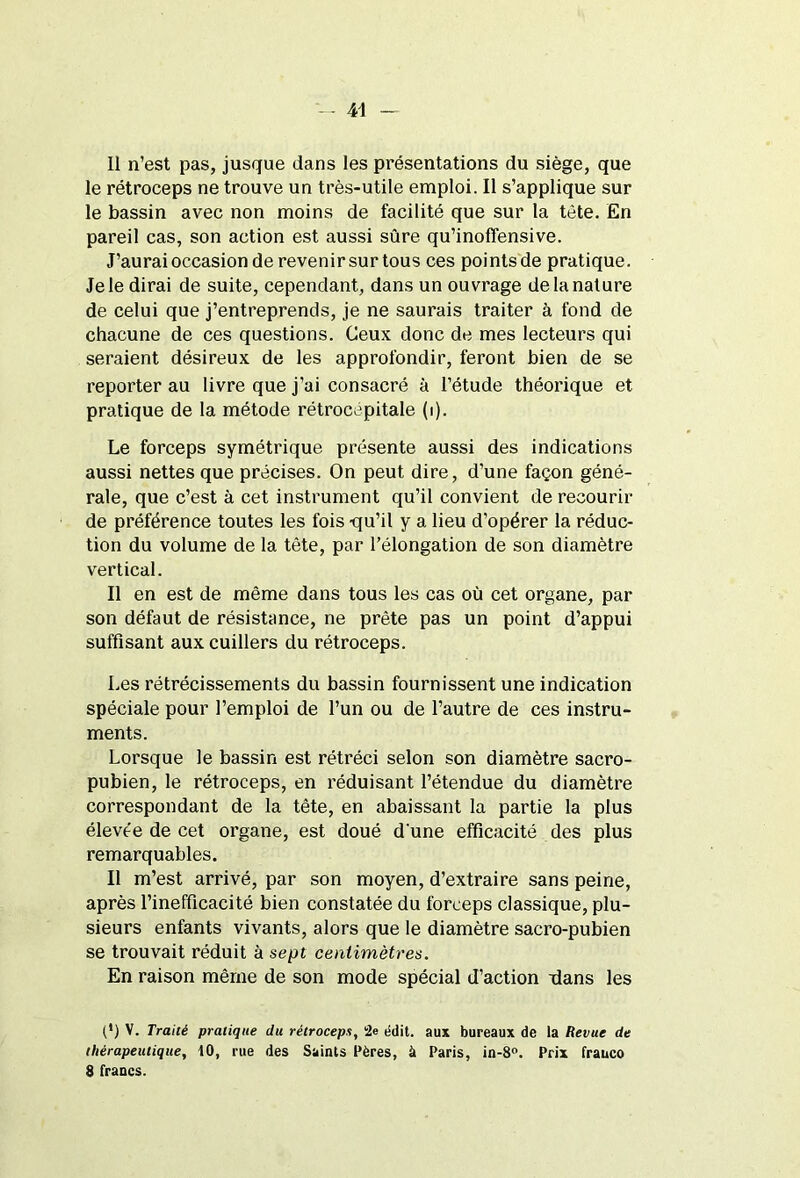 il n’est pas, jusque dans les présentations du siège, que le rétroceps ne trouve un très-utile emploi. Il s’applique sur le bassin avec non moins de facilité que sur la tète. En pareil cas, son action est aussi sûre qu’inofîensive. J’aurai occasion de revenir sur tous ces points de pratique. Je le dirai de suite, cependant, dans un ouvrage de la nature de celui que j’entreprends, je ne saurais traiter à fond de chacune de ces questions. Ceux donc de mes lecteurs qui seraient désireux de les approfondir, feront bien de se reporter au livre que j’ai consacré à l’étude théorique et pratique de la métode rétrocépitale (i). Le forceps symétrique présente aussi des indications aussi nettes que précises. On peut dire, d’une façon géné- rale, que c’est à cet instrument qu’il convient de recourir de préférence toutes les fois -qu’il y a lieu d’opérer la réduc- tion du volume de la tète, par l’élongation de son diamètre vertical. Il en est de même dans tous les cas où cet organe, par son défaut de résistance, ne prête pas un point d’appui suffisant aux cuillers du rétroceps. Les rétrécissements du bassin fournissent une indication spéciale pour l’emploi de l’un ou de l’autre de ces instru- ments. Lorsque le bassin est rétréci selon son diamètre sacro- pubien, le rétroceps, en réduisant l’étendue du diamètre correspondant de la tête, en abaissant la partie la plus élevée de cet organe, est doué d'une efficacité des plus remarquables. Il m’est arrivé, par son moyen, d’extraire sans peine, après l’inefficacité bien constatée du forceps classique, plu- sieurs enfants vivants, alors que le diamètre sacro-pubien se trouvait réduit à sept centimètres. En raison même de son mode spécial d’action -dans les (') V. Traité pratique du rétroceps, le édit, aux bureaux de la Revue de thérapeutique, 10, rue des Saints Pères, à Paris, in-8°. Prix frauco 8 francs.