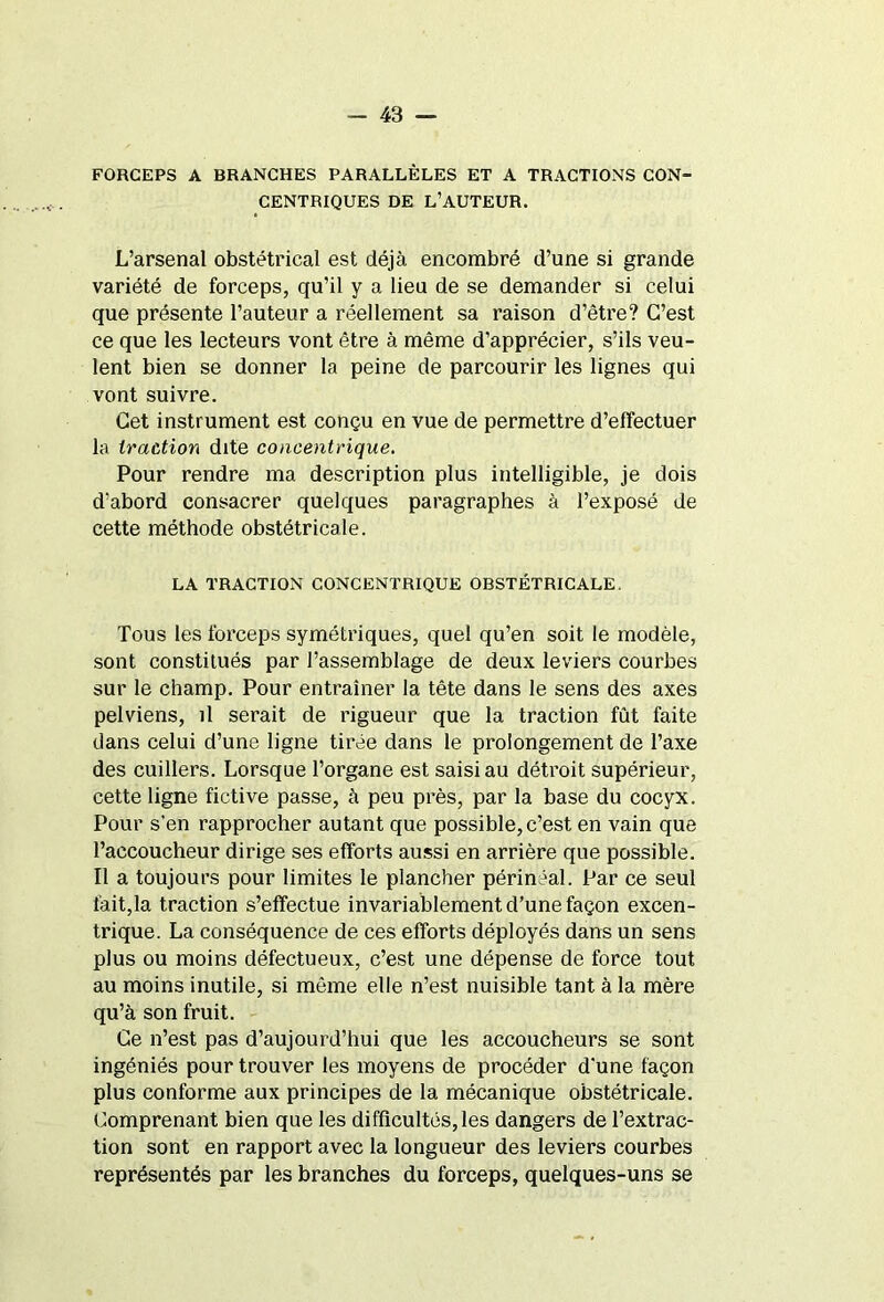 FORCEPS A BRANCHES PARALLÈLES ET A TRACTIONS CON- CENTRIQUES DE L’AUTEUR. L’arsenal obstétrical est déjà encombré d’une si grande variété de forceps, qu’il y a lieu de se demander si celui que présente l’auteur a réellement sa raison d’être? C’est ce que les lecteurs vont être à même d’apprécier, s’ils veu- lent bien se donner la peine de parcourir les lignes qui vont suivre. Cet instrument est conçu en vue de permettre d’effectuer la traction dite concentrique. Pour rendre ma description plus intelligible, je dois d’abord consacrer quelques paragraphes à l’exposé de cette méthode obstétricale. LA TRACTION CONCENTRIQUE OBSTÉTRICALE. Tous les forceps symétriques, quel qu’en soit le modèle, sont constitués par l’assemblage de deux leviers courbes sur le champ. Pour entraîner la tête dans le sens des axes pelviens, il serait de rigueur que la traction fût faite dans celui d’une ligne tirée dans le prolongement de l’axe des cuillers. Lorsque l’organe est saisi au détroit supérieur, cette ligne fictive passe, à peu près, par la base du cocyx. Pour s’en rapprocher autant que possible, c’est en vain que l’accoucheur dirige ses efforts aussi en arrière que possible. Il a toujours pour limites le plancher périnéal. Par ce seul fait,la traction s’effectue invariablement d’une façon excen- trique. La conséquence de ces efforts déployés dans un sens plus ou moins défectueux, c’est une dépense de force tout au moins inutile, si même elle n’est nuisible tant à la mère qu’à son fruit. Ce n’est pas d’aujourd’hui que les accoucheurs se sont ingéniés pour trouver les moyens de procéder d’une façon plus conforme aux principes de la mécanique obstétricale. Comprenant bien que les difficultés, les dangers de l’extrac- tion sont en rapport avec la longueur des leviers courbes représentés par les branches du forceps, quelques-uns se