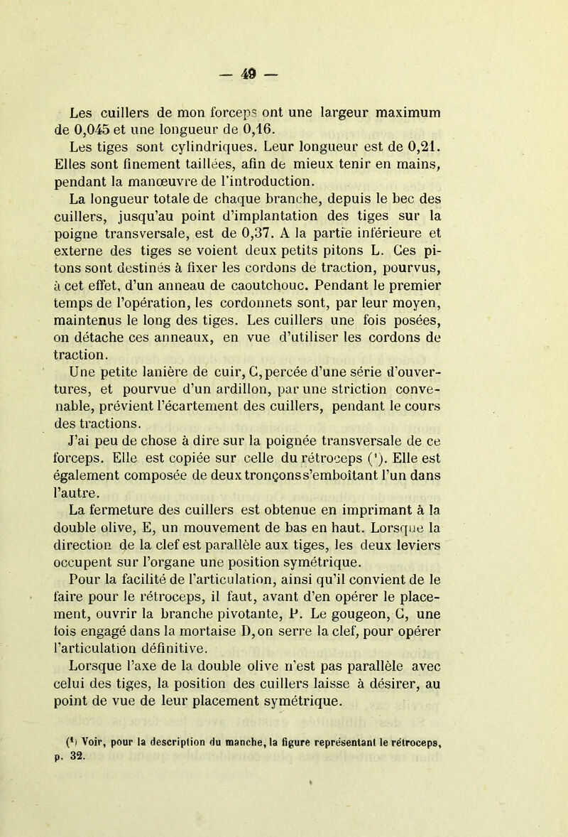 Les cuillers de mon forceps ont une largeur maximum de 0,045 et une longueur de 0,16. Les tiges sont cylindriques. Leur longueur est de 0,21. Elles sont finement taillées, afin de mieux tenir en mains, pendant la manœuvre de l’introduction. La longueur totale de chaque branche, depuis le bec des cuillers, jusqu’au point d’implantation des tiges sur la poigne transversale, est de 0,37. A la partie inférieure et externe des tiges se voient deux petits pitons L. Ces pi- tons sont destinés à fixer les cordons de traction, pourvus, à cet effet, d’un anneau de caoutchouc. Pendant le premier temps de l’opération, les cordonnets sont, par leur moyen, maintenus le long des tiges. Les cuillers une fois posées, on détache ces anneaux, en vue d’utiliser les cordons de traction. Une petite lanière de cuir, G, percée d’une série d'ouver- tures, et pourvue d’un ardillon, par une striction conve- nable, prévient l’écartement des cuillers, pendant le cours des tractions. J’ai peu de chose à dire sur la poignée transversale de ce forceps. Elle est copiée sur celle durétroceps (’). Elle est également composée de deux tronçons s’emboîtant l’un dans l’autre. La fermeture des cuillers est obtenue en imprimant à la double olive, E, un mouvement de bas en haut. Lorsque la direction de la clef est parallèle aux tiges, les deux leviers occupent sur l’organe une position symétrique. Pour la facilité de l’articulation, ainsi qu’il convient de le faire pour le rétroceps, il faut, avant d’en opérer le place- ment, ouvrir la branche pivotante, P. Le gougeon, G, une fois engagé dans la mortaise D,on serre la clef, pour opérer l’articulation définitive. Lorsque l’axe de la double olive n’est pas parallèle avec celui des tiges, la position des cuillers laisse à désirer, au point de vue de leur placement symétrique. (*) (*) Voir, pour la description du manche, la figure représentant le rétroceps, p. 32.