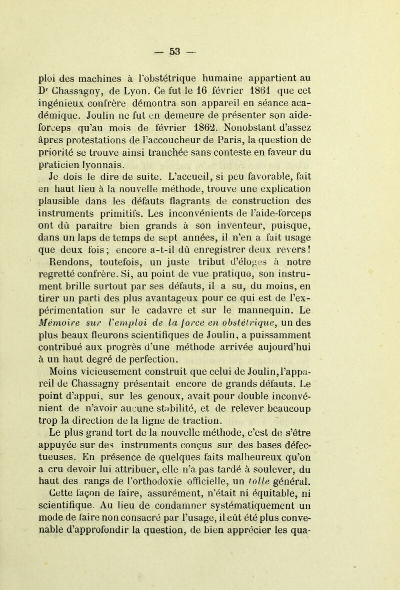 ploi des machines à l’obstétrique humaine appartient au Dr Chassagny, de Lyon. Ce fut le 16 février 1861 que cet ingénieux confrère démontra son appareil en séance aca- démique. Joulin ne fut en demeure de présenter son aide- forceps qu’au mois de février 1862. Nonobstant d’assez âpres protestations de l’accoucheur de Paris, la question de priorité se trouve ainsi tranchée sans conteste en faveur du praticien lyonnais. Je dois le dire de suite. L’accueil, si peu favorable, fait en haut lieu à la nouvelle méthode, trouve une explication plausible dans les défauts flagrants de construction des instruments primitifs. Les inconvénients de l’aide-forceps ont dû paraître bien grands à son inventeur, puisque, dans un laps de temps de sept années, il n’en a fait usage que deux fois ; encore a-t-il dû enregistrer deux revers ! Rendons, toutefois, un juste tribut d’éloges à notre regretté confrère. Si, au point de vue pratique, son instru- ment brille surtout par ses défauts, il a su, du moins, en tirer un parti des plus avantageux pour ce qui est de l’ex- périmentation sur le cadavre et sur le mannequin. Le Mémoire sur l'emploi de la force en obstétrique, un des plus beaux fleurons scientifiques de Joulin, a puissamment contribué aux progrès d’une méthode arrivée aujourd’hui à un haut degré de perfection. Moins vicieusement construit que celui de Joulin, l’appa- reil de Chassagny présentait encore de grands défauts. Le point d’appui, sur les genoux, avait pour double inconvé- nient de n’avoir aucune stabilité, et de relever beaucoup trop la direction de la ligne de traction. Le plus grand tort de la nouvelle méthode, c’est de s’être appuyée sur des instruments conçus sur des bases défec- tueuses. En présence de quelques faits malheureux qu’on a cru devoir lui attribuer, elle n’a pas tardé à soulever, du haut des rangs de l’orthodoxie officielle, un toile général. Cette façon de faire, assurément, n’était ni équitable, ni scientifique. Au lieu de condamner systématiquement un mode de faire non consacré par l’usage, il eût été plus conve- nable d’approfondir la question, de bien apprécier les qua-