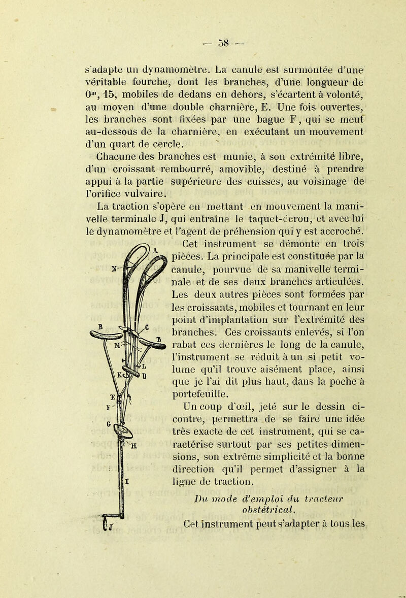 s'adapte un dynamomètre. La canule est surmontée d’une véritable fourche, dont les branches, d’une longueur de O1, 15, mobiles de dedans en dehors, s’écartent à volonté, au moyen d’une double charnière, E. Une fois ouvertes, les branches sont fixées par une bague F, qui se meut au-dessous de la charnière, en exécutant un mouvement d’un quart de cercle. Chacune des branches est munie, à son extrémité libre, d’un croissant rembourré, amovible, destiné à prendre appui à la partie supérieure des cuisses, au voisinage de l’orifice vulvaire. La traction s'opère en mettant en mouvement la mani- velle terminale J, qui entraîne le taquet-écrou, et avec lui le dynamomètre et l’agent de préhension qui y est accroché. Cet instrument se démonte en trois pièces. La principale est constituée par la canule, pourvue de sa manivelle termi- nale et de ses deux branches articulées. Les deux autres pièces sont formées par les croissants, mobiles et tournant en leur point d’implantation sur l’extrémité des branches. Ces croissants enlevés, si l’on rabat ces dernières le long de la canule, l’instrument se réduit à un si petit vo- lume qu’il trouve aisément place, ainsi que je l'ai dit plus haut, dans la poche à portefeuille. Un coup d’œil, jeté sur le dessin ci- contre, permettra de se faire une idée très exacte de cet instrument, qui se ca- ractérise surtout par ses petites dimen- sions, son extrême simplicité et la bonne direction qu'il permet d’assigner à la ligne de traction. Du mode d’emploi du tracteur obstétrical. Cet. instrument peut s’adapter à tous les