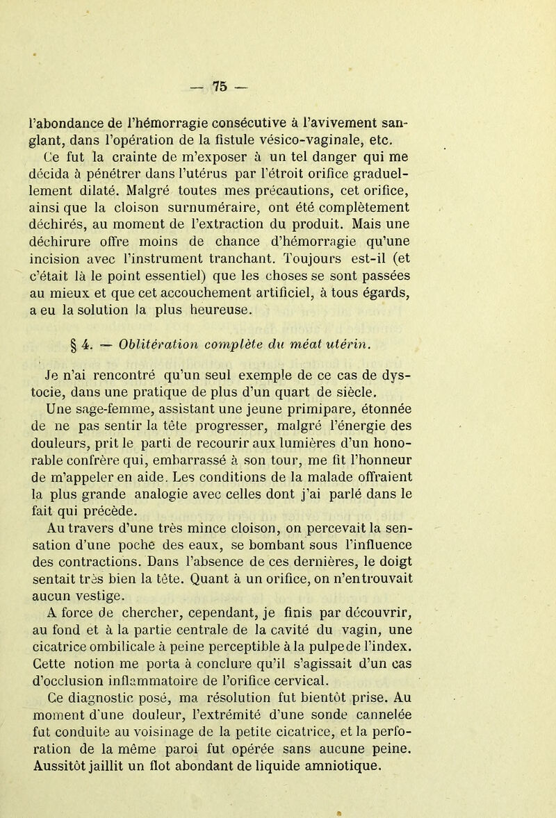 l’abondance de l’hémorragie consécutive à l’avivement san- glant, dans l’opération de la fistule vésico-vaginale, etc. Ce fut la crainte de m’exposer à un tel danger qui me décida à pénétrer dans l’utérus par l’étroit orifice graduel- lement dilaté. Malgré toutes mes précautions, cet orifice, ainsi que la cloison surnuméraire, ont été complètement déchirés, au moment de l’extraction du produit. Mais une déchirure offre moins de chance d’hémorragie qu’une incision avec l’instrument tranchant. Toujours est-il (et c’était là le point essentiel) que les choses se sont passées au mieux et que cet accouchement artificiel, à tous égards, a eu la solution la plus heureuse. § 4. Oblitération complète du méat utérin. Je n’ai rencontré qu’un seul exemple de ce cas de dys- tocie, dans une pratique de plus d’un quart de siècle. Une sage-femme, assistant une jeune primipare, étonnée de ne pas sentir la tête progresser, malgré l’énergie des douleurs, prit le parti de recourir aux lumières d’un hono- rable confrère qui, embarrassé à son tour, me fit l’honneur de m’appeler en aide. Les conditions de la malade offraient la plus grande analogie avec celles dont j’ai parlé dans le fait qui précède. Au travers d’une très mince cloison, on percevait la sen- sation d’une poche des eaux, se bombant sous l’influence des contractions. Dans l’absence de ces dernières, le doigt sentait très bien la tête. Quant à un orifice, on n’en trouvait aucun vestige. A force de chercher, cependant, je finis par découvrir, au fond et à la partie centrale de la cavité du vagin, une cicatrice ombilicale à peine perceptible à la pulpede l’index. Cette notion me porta à conclure qu’il s’agissait d’un cas d’occlusion inflammatoire de l’orifice cervical. Ce diagnostic posé, ma résolution fut bientôt prise. Au moment d'une douleur, l’extrémité d’une sonde cannelée fut conduite au voisinage de la petite cicatrice, et la perfo- ration de la même paroi fut opérée sans aucune peine. Aussitôt jaillit un flot abondant de liquide amniotique. A