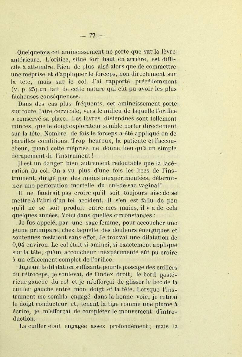 Quelquefois cet amincissement ne porte que sur la lèvre antérieure. L’orifice, situé fort haut en arrière, est diffi- cile à atteindre. Rien de plus aisé alors que de commettre une méprise et d’appliquer le forceps, non directement sur la tête, mais sur le col. J’ai rapporté précédemment (v. p. 25) un fait de cette nature qui eût pu avoir les plus fâcheuses conséquences. Dans des cas plus fréquents, cet amincissement porte sur toute l’aire cervicale, vers le milieu de laquelle l’orifice a conservé sa place. Les lèvres distendues sont tellement minces, que le doigt explorateur semble porter directement sur la tête. Nombre de fois le forceps a été appliqué en de pareilles conditions. Trop heureux, la patiente et l’accou- cheur, quand cette méprise ne donne lieu qu’à un simple dérapement de l’instrument ! Il est un danger bien autrement redoutable que la lacé- ration du col. On a vu plus d'une fois les becs de l’ins- trument, dirigé par des mains inexpérimentées, détermi- ner une perforation mortelle du cul-de-sac vaginal ! Il ne faudrait pas croire qu'il soit toujours aisé de se mettre à l’abri d’un tel accident. Il s’en est fallu de peu qu’il ne se soit produit entre mes mains, il y a de cela quelques années. Voici dans quelles circonstances : Je fus appelé, par une sage-femme, pour accoucher une jeune primipare, chez laquelle des douleurs énergiques et soutenues restaient sans effet. Je trouvai une dilatation de 0,04 environ. Le col était si aminci, si exactement appliqué sur la tète, qu’un accoucheur inexpérimenté eût pu croire à un effacement complet de l’orifice. Jugeant la dilatation suffisante pour le passage des cuillers du rétroceps, je soulevai, de l’index droit, le bord posté- rieur gauche du col et je m’efforçai de glisser le bec de la cuiller gauche entre mon doigt et la tête. Lorsque l’ins- trument me sembla engagé dans la bonne voie, je retirai le doigt conducteur et, tenant la tige comme une plume à écrire, je m’efforçai de compléter le mouvement d’intro- duction. La cuiller était engagée assez profondément ; mais la