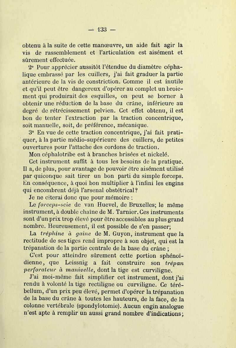 obtenu à la suite de cette manœuvre, un aide fait agir la vis de rassemblement et l’articulation est aisément et sûrement effectuée. 2° Pour apprécier aussitôt l’étendue du diamètre cépha- lique embrassé par les cuillers, j’ai fait graduer la partie antérieure de la vis de constriction. Gomme il est inutile et qu’il peut être dangereux d’opérer au complet un broie- ment qui produirait des esquilles, on peut se borner à obtenir une réduction de la base du crâne, inférieure au degré de rétrécissement pelvien. Cet effet obtenu, il est bon de tenter l'extraction par la traction concentrique, soit manuelle, soit, de préférence, mécanique. 3° En vue de cette traction concentrique, j’ai fait prati- quer, à la partie médio-supérieure des cuillers, de petites ouvertures pour l’attache des cordons de traction. Mon céphalotribe est à branches brisées et nickelé. Get instrument suffit à tous les besoins de la pratique. Il a, de plus, pour avantage de pouvoir être aisément utilisé par quiconque sait tirer un bon parti du simple forceps. En conséquence, à quoi bon multiplier à l’infini les engins qui encombrent déjà l’arsenal obstétrical? Je ne citerai donc que pour mémoire : Le forceps-scie de van Huevel, de Bruxelles; le même instrument, à double chaîne de M. Tarnier.Ces instruments sont d’un prix trop élevé pour être accessibles au plus grand nombre. Heureusement, il est possible de s’en passer; La tréphine à gaine de M. Guyon, instrument que la rectitude de ses tiges rend impropre à son objet, qui est la trépanation de la partie centrale de la base du crâne ; C’est pour atteindre sûrement cette portion sphénoï- dienne, que Leissnig a fait construire son trépan perforateur à manivelle, dont la tige est curviligne. J’ai moi-même fait simplifier cet instrument, dont j’ai rendu à volonté la tige rectiligne ou curviligne. Ce téré- bellum, d’un prix peu élevé, permet d’opérer la trépanation de la base du crâne à toutes les hauteurs, de la face, de la colonne vertébrale (spondylotomie). Aucun engin analogue n’est apte à remplir un aussi grand nombre d’indications ;