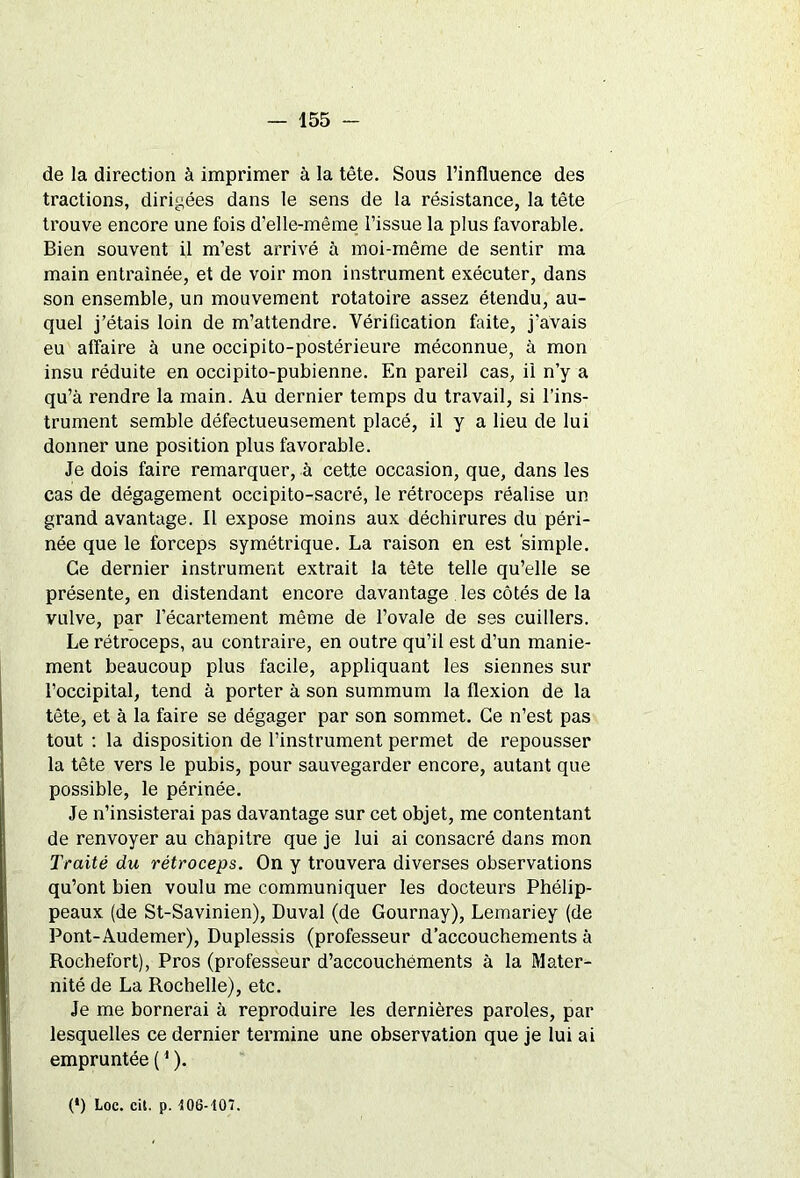 de la direction à imprimer à la tête. Sous l’influence des tractions, dirigées dans le sens de la résistance, la tête trouve encore une fois d’elle-même l’issue la plus favorable. Bien souvent il m’est arrivé à moi-même de sentir ma main entraînée, et de voir mon instrument exécuter, dans son ensemble, un mouvement rotatoire assez étendu, au- quel j’étais loin de m’attendre. Vérification faite, j’avais eu affaire à une occipito-postérieure méconnue, à mon insu réduite en occipito-pubienne. En pareil cas, il n’y a qu’à rendre la main. Au dernier temps du travail, si l’ins- trument semble défectueusement placé, il y a lieu de lui donner une position plus favorable. Je dois faire remarquer, à cette occasion, que, dans les cas de dégagement occipito-sacré, le rétroceps réalise un grand avantage. Il expose moins aux déchirures du péri- née que le forceps symétrique. La raison en est simple. Ce dernier instrument extrait la tête telle qu’elle se présente, en distendant encore davantage les côtés de la vulve, par l’écartement même de l’ovale de ses cuillers. Le rétroceps, au contraire, en outre qu’il est d’un manie- ment beaucoup plus facile, appliquant les siennes sur l’occipital, tend à porter à son summum la flexion de la tête, et à la faire se dégager par son sommet. Ce n’est pas tout : la disposition de l’instrument permet de repousser la tête vers le pubis, pour sauvegarder encore, autant que possible, le périnée. Je n’insisterai pas davantage sur cet objet, me contentant de renvoyer au chapitre que je lui ai consacré dans mon Traité du rétroceps. On y trouvera diverses observations qu’ont bien voulu me communiquer les docteurs Phélip- peaux (de St-Savinien), Duval (de Gournay), Lemariey (de Pont-Audemer), Duplessis (professeur d’accouchements à Rochefort), Pros (professeur d’accouchements à la Mater- nité de La Rochelle), etc. Je me bornerai à reproduire les dernières paroles, par lesquelles ce dernier termine une observation que je lui ai empruntée (1 ). (*) (*) Loc. cit. p. 106-107.