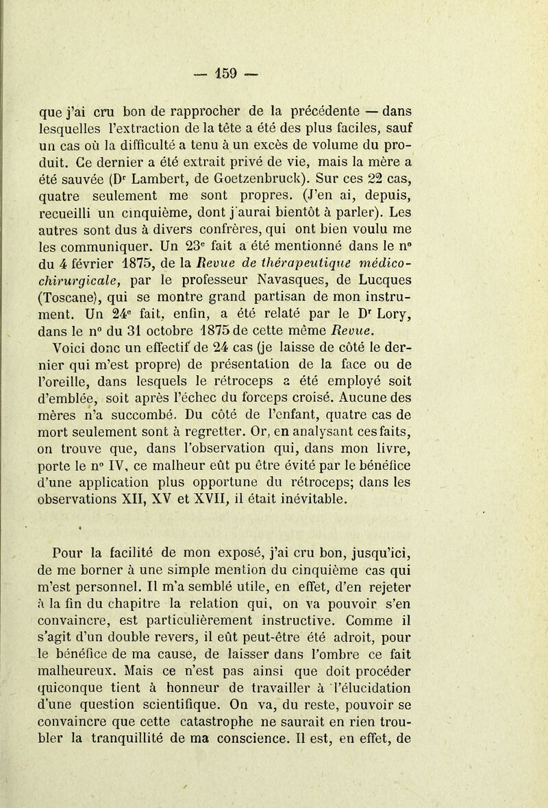 que j’ai cru bon de rapprocher de la précédente — dans lesquelles l’extraction delà tête a été des plus faciles, sauf un cas où la difficulté a tenu à un excès de volume du pro- duit. Ce dernier a été extrait privé de vie, mais la mère a été sauvée (Dr Lambert, de Goetzenbruck). Sur ces 22 cas, quatre seulement me sont propres. (J’en ai, depuis, recueilli un cinquième, dont j'aurai bientôt à parler). Les autres sont dus à divers confrères, qui ont bien voulu me les communiquer. Un 23e fait a été mentionné dans le n° du 4 février 1875, de la Revue de thérapeutique médico- chirurgicale, par le professeur Navasques, de Lucques (Toscane), qui se montre grand partisan de mon instru- ment. Un 24e fait, enfin, a été relaté par le Dr Lory, dans le n° du 31 octobre 1875 de cette même Revue. Voici donc un effectif de 24 cas (je laisse de côté le der- nier qui m’est propre) de présentation de la face ou de l’oreille, dans lesquels le rétroceps a été employé soit d’emblée, soit après l’échec du forceps croisé. Aucune des mères n’a succombé. Du côté de l’enfant, quatre cas de mort seulement sont à regretter. Or, en analysant ces faits, on trouve que, dans l’observation qui, dans mon livre, porte le n° IV, ce malheur eût pu être évité par le bénéfice d’une application plus opportune du rétroceps; dans les observations XII, XV et XVII, il était inévitable. Pour la facilité de mon exposé, j’ai cru bon, jusqu’ici, de me borner à une simple mention du cinquième cas qui m’est personnel. Il m’a semblé utile, en effet, d’en rejeter à la fin du chapitre la relation qui, on va pouvoir s’en convaincre, est particulièrement instructive. Comme il s’agit d’un double revers, il eût peut-être été adroit, pour le bénéfice de ma cause, de laisser dans l’ombre ce fait malheureux. Mais ce n’est pas ainsi que doit procéder quiconque tient à honneur de travailler à l’élucidation d’une question scientifique. On va, du reste, pouvoir se convaincre que cette catastrophe ne saurait en rien trou- bler la tranquillité de ma conscience. Il est, en effet, de