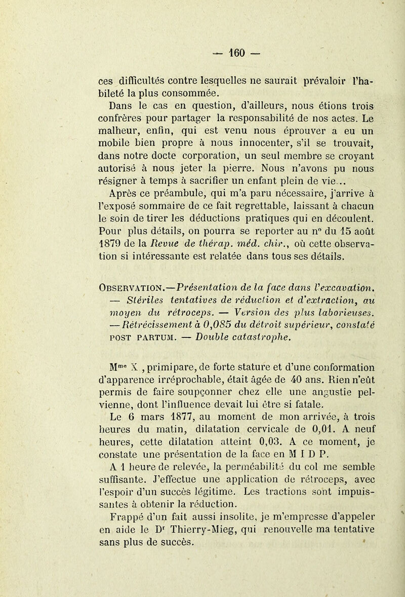 ces difficultés contre lesquelles ne saurait prévaloir l’ha- bileté la plus consommée. Dans le cas en question, d’ailleurs, nous étions trois confrères pour partager la responsabilité de nos actes. Le malheur, enfin, qui est venu nous éprouver a eu un mobile bien propre à nous innocenter, s’il se trouvait, dans notre docte corporation, un seul membre se croyant autorisé à nous jeter la pierre. Nous n’avons pu nous résigner à temps à sacrifier un enfant plein de vie... Après ce préambule, qui m’a paru nécessaire, j’arrive à l’exposé sommaire de ce fait regrettable, laissant à chacun le soin de tirer les déductions pratiques qui en découlent. Pour plus détails, on pourra se reporter au n° du 15 août 1879 de la Revue de thérap. méd. chir., où cette observa- tion si intéressante est relatée dans tous ses détails. Observation.—Présentation de la face dans l'excavation. — Stériles tentatives de réduction et d'extraction, au moyen du rétroceps. — Version des plus laborieuses. — Rétrécissement à 0,085 du détroit supérieur, constaté POST partum. — Double catastrophe. Mmo X , primipare, de forte stature et d’une conformation d’apparence irréprochable, était âgée de 40 ans. Rien n’eût permis de faire soupçonner chez elle une angustie pel- vienne, dont l’influence devait lui être si fatale. Le 6 mars 1877, au moment de mon arrivée, à trois heures du matin, dilatation cervicale de 0,01. A neuf heures, cette dilatation atteint 0,03. A ce moment, je constate une présentation de la face en M I D P. A 1 heure de relevée, la perméabilité du col me semble suffisante. J’effectue une application de rétroceps, avec l’espoir d’un succès légitime. Les tractions sont impuis- santes à obtenir la réduction. Frappé d’un fait aussi insolite, je m’empresse d’appeler en aide le Dr Thierry-Mieg, qui renouvelle ma tentative sans plus de succès.