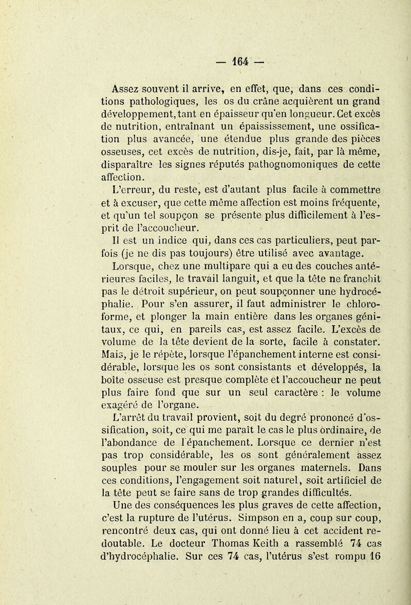 Assez souvent il arrive, en effet, que, dans ces condi- tions pathologiques, les os du crâne acquièrent un grand développement, tant en épaisseur qu'en longueur. Get excès de nutrition, entraînant un épaississement, une ossifica- tion plus avancée, une étendue plus grande des pièces osseuses, cet excès de nutrition, dis-je, fait, par là même, disparaître les signes réputés pathognomoniques de cette affection. L’erreur, du reste, est d’autant plus facile à commettre et à excuser, que cette même affection est moins fréquente, et qu’un tel soupçon se présente plus difficilement à l’es- prit de l’accoucheur. Il est un indice qui, dans ces cas particuliers, peut par- fois (je ne dis pas toujours) être utilisé avec avantage. Lorsque, chez une multipare qui a eu des couches anté- rieures faciles, le travail languit, et que la tête ne franchit pas le détroit supérieur, on peut soupçonner une hydrocé- phalie. Pour s’en assurer, il faut administrer le chloro- forme, et plonger la main entière dans les organes géni- taux, ce qui, en pareils cas, est assez facile. L’excès de volume de la tête devient de la sorte, facile à constater. Mais, je le répète, lorsque l’épanchement interne est consi- dérable, lorsque les os sont consistants et développés, la boîte osseuse est presque complète et l’accoucheur ne peut plus faire fond que sur un seul caractère : le volume exagéré de l’organe. L’arrêt du travail provient, soit du degré prononcé d’os- sification, soit, ce qui me paraît le cas le plus ordinaire, de l’abondance de l'épanchement. Lorsque ce dernier n’est pas trop considérable, les os sont généralement assez souples pour se mouler sur les organes maternels. Dans ces conditions, l’engagement soit naturel, soit artificiel de la tête peut se faire sans de trop grandes difficultés. Une des conséquences les plus graves de cette affection, c’est la rupture de l’utérus. Simpson en a, coup sur coup, rencontré deux cas, qui ont donné lieu à cet accident re- doutable. Le docteur Thomas Keith a rassemblé 74 cas d’hydrocéphalie. Sur ces 74 cas, l’utérus s’est rompu 16