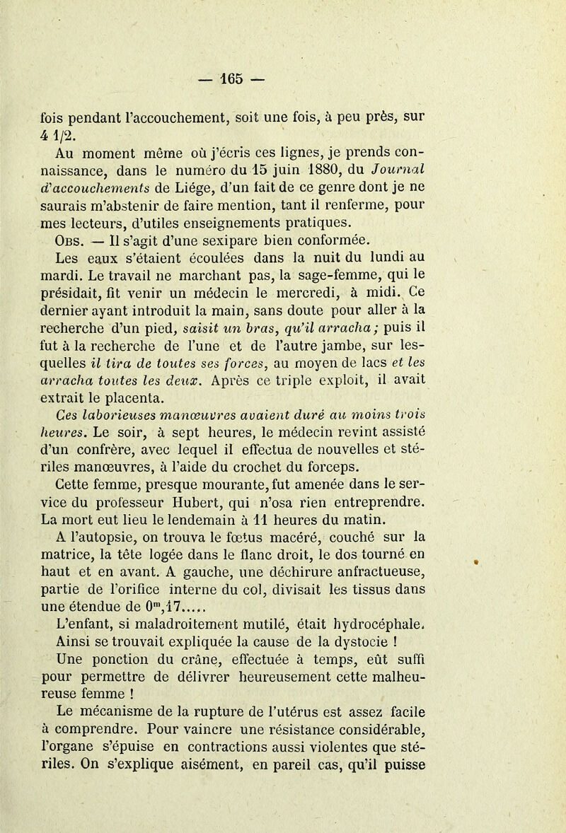 fois pendant l’accouchement, soit une fois, à peu près, sur 4 1/2. Au moment même où j’écris ces lignes, je prends con- naissance, dans le numéro du 15 juin 1880, du Journal d'accouchements de Liège, d’un fait de ce genre dont je ne saurais m’abstenir de faire mention, tant il renferme, pour mes lecteurs, d’utiles enseignements pratiques. Obs. — 11 s’agit d’une sexipare bien conformée. Les eaux s’étaient écoulées dans la nuit du lundi au mardi. Le travail ne marchant pas, la sage-femme, qui le présidait, fît venir un médecin le mercredi, à midi. Ce dernier ayant introduit la main, sans doute pour aller à la recherche d’un pied, saisit un bras, qu’il arracha; puis il fut à la recherche de l’une et de l’autre jambe, sur les- quelles il tira de toutes ses forces, au moyen de lacs et les arracha toutes les deux. Après ce triple exploit, il avait extrait le placenta. Ces laborieuses manœuvres avaient duré au moins trois heures. Le soir, à sept heures, le médecin revint assisté d’un confrère, avec lequel il effectua de nouvelles et sté- riles manœuvres, à l’aide du crochet du forceps. Cette femme, presque mourante, fut amenée dans le ser- vice du professeur Hubert, qui n’osa rien entreprendre. La mort eut lieu le lendemain à 11 heures du matin. A l’autopsie, on trouva le fœtus macéré, couché sur la matrice, la tête logée dans le flanc droit, le dos tourné en haut et en avant. A gauche, une déchirure anfractueuse, partie de l’orifîce interne du col, divisait les tissus dans une étendue de 0m,17 L’enfant, si maladroitement mutilé, était hydrocéphale. Ainsi se trouvait expliquée la cause de la dystocie ! Une ponction du crâne, effectuée à temps, eût suffi pour permettre de délivrer heureusement cette malheu- reuse femme ! Le mécanisme de la rupture de l’utérus est assez facile à comprendre. Pour vaincre une résistance considérable, l’organe s’épuise en contractions aussi violentes que sté- riles. On s’explique aisément, en pareil cas, qu’il puisse