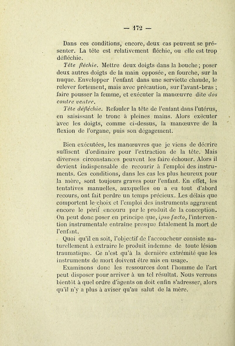 Dans ces conditions, encore, deux cas peuvent se pré- senter. La tête est relativement fléchie, ou elle est trop défléchie. Tête fléchie. Mettre deux doigts dans la bouche; poser deux autres doigts de la main opposée, en fourche, sur la nuque. Envelopper l’enfant dans une serviette chaude, le relever fortement, mais avec précaution, sur l’avant-bras ; faire pousser la femme, et exécuter la manœuvre dite dos contre ventre. Tête défléchie. Refouler la tête de l’entant dans l’utérus, en saisissant le tronc à pleines mains. Alors exécuter avec les doigts, comme ci-dessus, la manœuvre de la flexion de l’organe, puis son dégagement. Bien exécutées, les manœuvres que je viens de décrire suffisent d’ordinaire pour l’extraction de la tête. Mais diverses circonstances peuvent les faire échouer. Alors il devient indispensable de recourir à l’emploi des instru- ments. Ces conditions, dans les cas les plus heureux pour la mère, sont toujours graves pour l’enfant. En effet, les tentatives manuelles, auxquelles on a eu tout d’abord recours, ont fait perdre un temps précieux. Les délais que comportent le choix et l’emploi des instruments aggravent encore le péril encouru par le produit de la conception. On peut donc poser en principe que, ipso facto, l’interven- tion instrumentale entraîne presque fatalement la mort de l’enfant. Quoi qu’il en soit, l’objectif de l’accoucheur consiste na- turellement à extraire le produit indemne de toute lésion traumatique. Ce n’est qu’à la dernière extrémité que les instruments de mort doivent être mis en usage. Examinons donc les ressources dont l’homme de l’art peut disposer pour arriver à un tel résultat. Nous verrons bientôt à quel ordre d’agents on doit enfin s’adresser, alors qu’il n'y a plus à aviser qu’au salut de la mère.