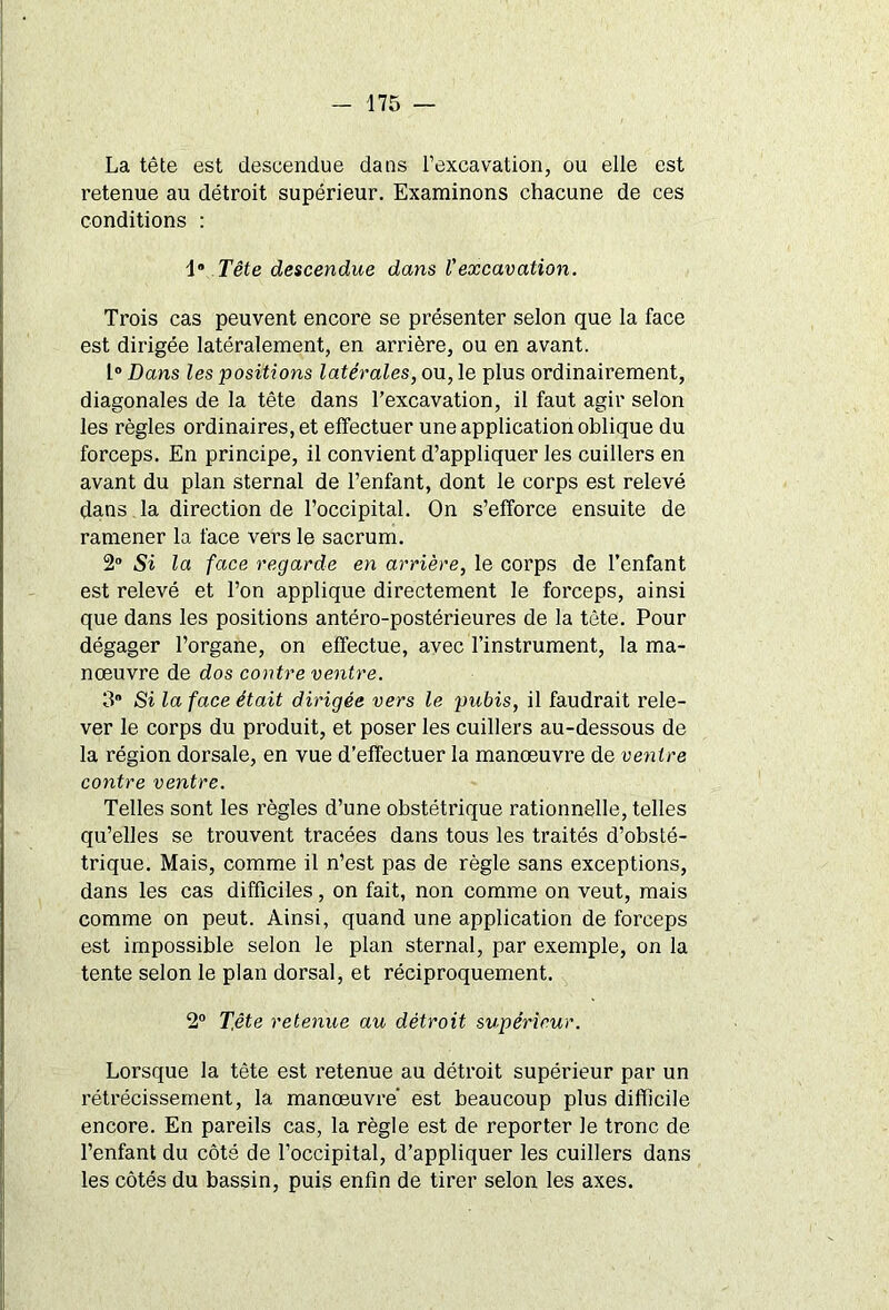 La tête est descendue dans l’excavation, ou elle est retenue au détroit supérieur. Examinons chacune de ces conditions : 1° Tête descendue dans Vexcavation. Trois cas peuvent encore se présenter selon que la face est dirigée latéralement, en arrière, ou en avant. 1° Dans les positions latérales, ou, le plus ordinairement, diagonales de la tête dans l’excavation, il faut agir selon les règles ordinaires, et effectuer une application oblique du forceps. En principe, il convient d’appliquer les cuillers en avant du plan sternal de l’enfant, dont le corps est relevé dans la direction de l’occipital. On s’efforce ensuite de ramener la face vers le sacrum. 2° Si la face regarde en arrière, le corps de l’enfant est relevé et l’on applique directement le forceps, ainsi que dans les positions antéro-postérieures de la tête. Pour dégager l’organe, on effectue, avec l’instrument, la ma- nœuvre de dos contre ventre. 3 Si la face était dirigée vers le pubis, il faudrait rele- ver le corps du produit, et poser les cuillers au-dessous de la région dorsale, en vue d’effectuer la manœuvre de ventre contre ventre. Telles sont les règles d’une obstétrique rationnelle, telles qu’elles se trouvent tracées dans tous les traités d’obsté- trique. Mais, comme il n’est pas de règle sans exceptions, dans les cas difficiles, on fait, non comme on veut, mais comme on peut. Ainsi, quand une application de forceps est impossible selon le plan sternal, par exemple, on la tente selon le plan dorsal, et réciproquement. 2° T.ête retenue au détroit supérieur. Lorsque la tête est retenue au détroit supérieur par un rétrécissement, la manœuvre est beaucoup plus difficile encore. En pareils cas, la règle est de reporter le tronc de l’enfant du côté de l’occipital, d’appliquer les cuillers dans les côtés du bassin, puis enfin de tirer selon les axes.