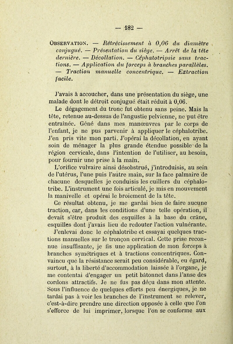 Observation. — Rétrécissement à 0,06 du diamètre conjugué. — Présentation du, siège. — Arrêt de la tête dernière. — Décollation. — Céphatotripsie sans trac- tions. — Application du forceps à branches parallèles. — Traction manuelle concentrique. — Extraction facile. J’avais à accoucher, dans une présentation du siège, une malade dont le détroit conjugué était réduit à 0,06. Le dégagement du tronc fut obtenu sans peine. Mais la tête, retenue au-dessus de l’angustie pelvienne, ne put être entraînée. Gêné dans mes manœuvres par le corps de l’enfant, je ne pus parvenir à appliquer le céphalotribe. J’en pris vite mon parti. J’opérai la décollation, en ayant soin de ménager la plus grande étendue possible de la région cervicale, dans l’intention de l’utiliser, au besoin, pour fournir une prise à la main. L’orifice vulvaire ainsi désobstrué, j’introduisis, au sein de l’utérus, l’une puis l’autre main, sur la face palmaire de chacune desquelles je conduisis les cuillers du céphalo- tribe. L’instrument une fois articulé, je mis en mouvement la manivelle et opérai le broiement de la tête. Ce résultat obtenu, je me gardai bien de faire aucune traction, car, dans les conditions d’une telle opération, il devait s’être produit des esquilles à la base du crâne, esquilles dont j’avais lieu de redouter l’action vulnérante. J’enlevai donc le céphalotribe et essayai quelques trac- tions manuelles sur le tronçon cervical. Cette prise recon- nue insuffisante, je fis une application de mon forceps à branches symétriques et à tractions concentriques. Con- vaincu que la résistance serait peu considérable, eu égard, surtout, à la liberté d’accommodation laissée à l’organe, je me contentai d’engager un petit bâtonnet dans l’anse des cordons attractifs. Je ne fus pas déçu dans mon attente. Sous l’influence de quelques efforts peu énergiques, je ne tardai pas à voir les branches de l’instrument se relever, c’est-à-dire prendre une direction opposée à celle que l’on s’efforce de lui imprimer, lorsque l’on se conforme aux