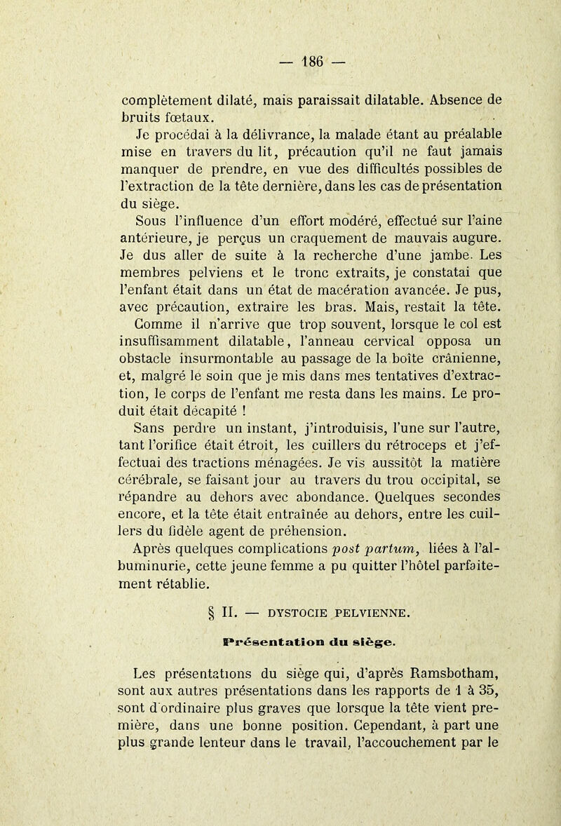 complètement dilaté, mais paraissait dilatable. Absence de bruits fœtaux. Je procédai à la délivrance, la malade étant au préalable mise en travers du lit, précaution qu’il ne faut jamais manquer de prendre, en vue des difficultés possibles de l’extraction de la tête dernière, dans les cas de présentation du siège. Sous l’influence d’un effort modéré, effectué sur l’aine antérieure, je perçus un craquement de mauvais augure. Je dus aller de suite à la recherche d’une jambe. Les membres pelviens et le tronc extraits, je constatai que l’enfant était dans un état de macération avancée. Je pus, avec précaution, extraire les bras. Mais, restait la tête. Gomme il n’arrive que trop souvent, lorsque le col est insuffisamment dilatable, l’anneau cervical opposa un obstacle insurmontable au passage de la boîte crânienne, et, malgré le soin que je mis dans mes tentatives d’extrac- tion, le corps de l’enfant me resta dans les mains. Le pro- duit était décapité ! Sans perdre un instant, j’introduisis, l’une sur l’autre, tant l’orifice était étroit, les cuillers du rétroceps et j’ef- fectuai des tractions ménagées. Je vis aussitôt la matière cérébrale, se faisant jour au travers du trou occipital, se répandre au dehors avec abondance. Quelques secondes encore, et la tête était entraînée au dehors, entre les cuil- lers du fidèle agent de préhension. Après quelques complications post partum, liées à l’al- buminurie, cette jeune femme a pu quitter l’hôtel parfaite- ment rétablie. § IL — DYSTOCIE PELVIENNE. Présentation du siège. Les présentations du siège qui, d’après Ramsbotham, sont aux autres présentations dans les rapports de 1 à 35, sont d ordinaire plus graves que lorsque la tête vient pre- mière, dans une bonne position. Cependant, à part une plus grande lenteur dans le travail, l’accouchement par le