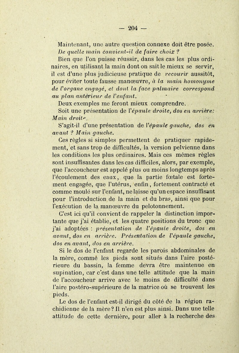 Maintenant, une autre question connexe doit être posée. De quelle main convient-il de faire choix ? Bien que l’on puisse réussir, dans les cas les plus ordi- naires, en utilisant la main dont on sait le mieux se servir, il est d’une plus judicieuse pratique de recourir aussitôt, pour éviter toute fausse manœuvre, à la main homonyme de l'organe engagé, et dont la face palmaire correspond au plan antérieur de l'enfant. Deux exemples me feront mieux comprendre. Soit une présentation de l'épaule droite, dos en arrière: Main droite. S’agit-il d’une présentation de Yépaule gauche, dos en avant ? Main gauche. Ces règles si simples permettent de pratiquer rapide- ment, et sans trop de difficultés, la version pelvienne dans les conditions les plus ordinaires. Mais ces mêmes règles sont insuffisantes dans les cas difficiles, alors, par exemple, que l’accoucheur est appelé plus ou moins longtemps après l’écoulement des eaux, que la partie fœtale est forte- ment engagée, que l’utérus, enfin, fortement contracté et comme moulé sur l’enfant, ne laisse qu’un espace insuffisant pour l’introduction de la main et du bras, ainsi que pour l’exécution de la manœuvre du pelotonnement. C’est ici qu’il convient de rappeler la distinction impor- tante que j’ai établie, et les quatre positions du tronc que j’ai adoptées : présentation de l’épaule droite, dos en avant, dos en arrière. Présentation de l'épaule gauche, dos en avant, dos en arrière. Si le dos de l’enfant regarde les parois abdominales de la mère, commê les pieds sont situés dans l’aire posté- rieure du bassin, la femme devra être maintenue en supination, car c’est dans une telle attitude que la main de l’accoucheur arrive avec le moins de difficulté dans l’aire postéro-supérieure de la matrice où se trouvent les pieds. Le dos de l’enfant est-il dirigé du côté de la région ra- chidienne de la mère? Il n’en est plus ainsi. Dans une telle attitude de cette dernière, pour aller à la recherche des