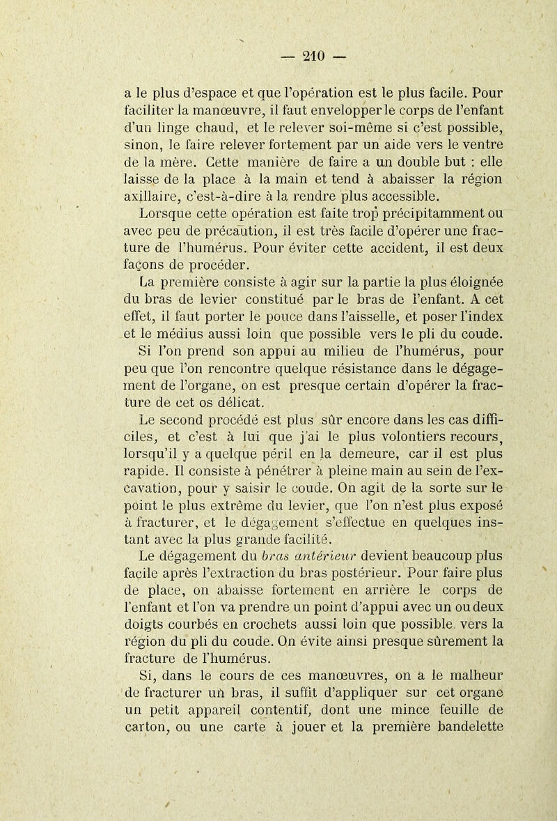 a le plus d’espace et que l’opération est le plus facile. Pour faciliter la manœuvre, il faut envelopper le corps de l’enfant d’un linge chaud, et le relever soi-même si c’est possible, sinon, le faire relever fortement par un aide vers le ventre de la mère. Cette manière de faire a un double but : elle laisse de la place à la main et tend à abaisser la région axillaire, c’est-à-dire à la rendre plus accessible. Lorsque cette opération est faite trop précipitamment ou avec peu de précaution, il est très facile d’opérer une frac- ture de l’humérus. Pour éviter cette accident, il est deux façons de procéder. La première consiste à agir sur la partie la plus éloignée du bras de levier constitué par le bras de l’enfant. A cet effet, il faut porter le pouce dans l’aisselle, et poser l’index et le médius aussi loin que possible vers le pli du coude. Si l’on prend son appui au milieu de l’humérus, pour peu que l’on rencontre quelque résistance dans le dégage- ment de l’organe, on est presque certain d’opérer la frac- ture de cet os délicat. Le second procédé est plus sûr encore dans les cas diffi- ciles, et c’est à lui que j'ai le plus volontiers recours, lorsqu’il y a quelque péril en }a demeure, car il est plus rapide. Il consiste à pénétrer à pleine main au sein de l’ex- cavation, pour y saisir le coude. On agit de la sorte sur le point le plus extrême du levier, que l’on n’est plus exposé à fracturer, et le dégagement s’effectue en quelques ins- tant avec la plus grande facilité. Le dégagement du bras antérieur devient beaucoup plus facile après l’extraction du bras postérieur. Pour faire plus de place, on abaisse fortement en arrière le corps de l’enfant et l’on va prendre un point d’appui avec un ou deux doigts courbés en crochets aussi loin que possible vers la région du pli du coude. On évite ainsi presque sûrement la fracture de l’humérus. Si, dans le cours de ces manœuvres, on a le malheur de fracturer uïi bras, il suffit d’appliquer sur cet organe un petit appareil contentif, dont une mince feuille de carton, ou une carte à jouer et la première bandelette