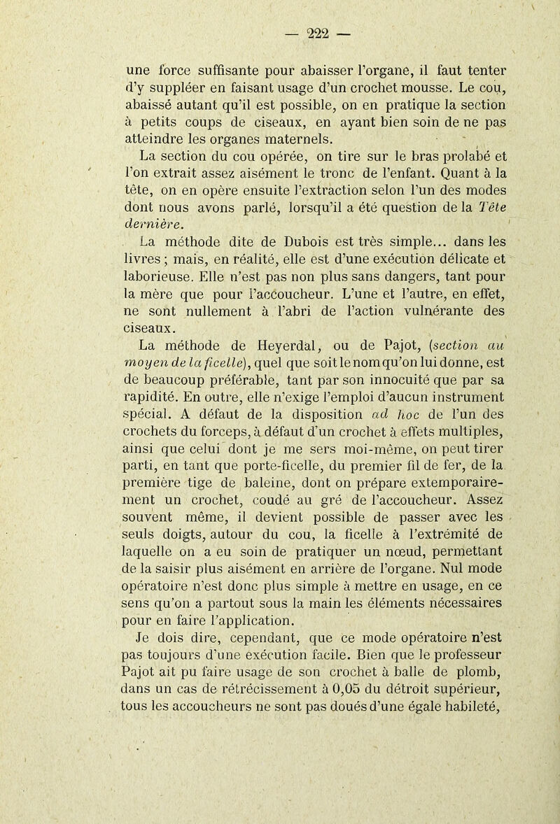 une force suffisante pour abaisser l’organe, il faut tenter d’y suppléer en faisant usage d’un crochet mousse. Le cou, abaissé autant qu’il est possible, on en pratique la section à petits coups de ciseaux, en ayant bien soin de ne pas atteindre les organes maternels. La section du cou opérée, on tire sur le bras prolabé et l’on extrait assez aisément le tronc de l’enfant. Quant à la tête, on en opère ensuite l’extraction selon l’un des modes dont nous avons parlé, lorsqu’il a été question de la Tête dernière. La méthode dite de Dubois est très simple... dans les livres ; mais, en réalité, elle est d’une exécution délicate et laborieuse. Elle n’est pas non plus sans dangers, tant pour la mère que pour l’accoucheur. L’une et l’autre, en effet, ne sont nullement à l’abri de l’action vulnérante des ciseaux. La méthode de Heyerdal, ou de Pajot, (section au moyen de la ficelle), quel que soit le nom qu’on lui donne, est de beaucoup préférable, tant par son innocuité que par sa rapidité. En outre, elle n’exige l’emploi d’aucun instrument spécial. A défaut de la disposition ad hoc de l’un des crochets du forceps, à défaut d’un crochet à effets multiples, ainsi que celui dont je me sers moi-même, on peut tirer parti, en tant que porte-ficelle, du premier fil de fer, de la première tige de baleine, dont on prépare extemporaire- ment un crochet, coudé au gré de l’accoucheur. Assez souvent même, il devient possible de passer avec les seuls doigts, autour du cou, la ficelle à l’extrémité de laquelle on a eu soin de pratiquer un nœud, permettant de la saisir plus aisément en arrière de l’organe. Nul mode opératoire n’est donc plus simple à mettre en usage, en ce sens qu’on a partout sous la main les éléments nécessaires pour en faire l’application. Je dois dire, cependant, que ce mode opératoire n’est pas toujours d’une exécution facile. Bien que le professeur Pajot ait pu faire usage de son crochet à balle de plomb, dans un cas de rétrécissement à 0,05 du détroit supérieur, tous les accoucheurs ne sont pas doués d’une égale habileté,