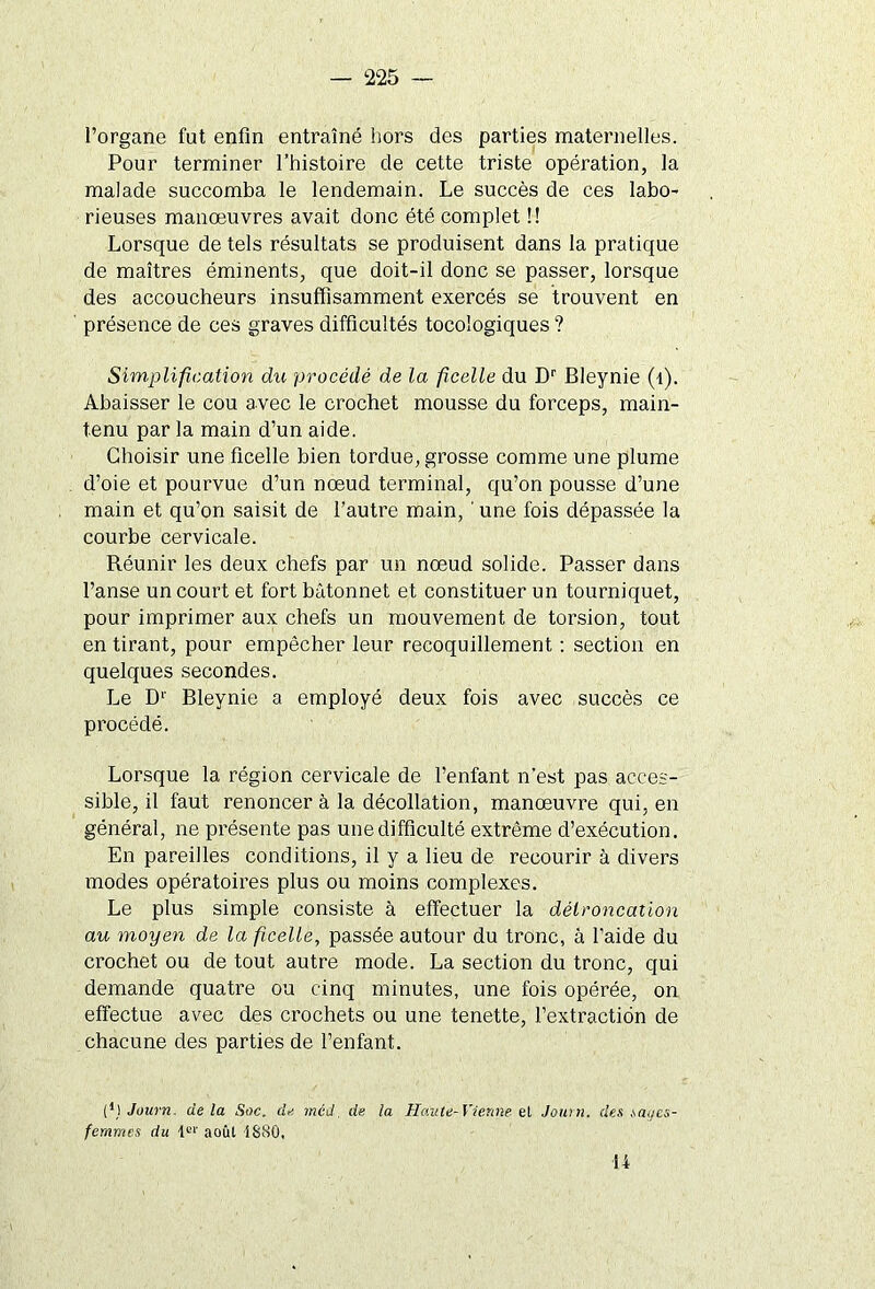 l’organe fut enfin entraîné hors des parties maternelles. Pour terminer l’histoire de cette triste opération, la malade succomba le lendemain. Le succès de ces labo- rieuses manœuvres avait donc été complet !! Lorsque de tels résultats se produisent dans la pratique de maîtres éminents, que doit-il donc se passer, lorsque des accoucheurs insuffisamment exercés se trouvent en présence de ces graves difficultés tocologiques ? Simplification du procédé de la ficelle du Dr Bleynie (l). Abaisser le cou avec le crochet mousse du forceps, main- tenu par la main d’un aide. Choisir une ficelle bien tordue, grosse comme une plume d’oie et pourvue d’un nœud terminal, qu’on pousse d’une main et qu’on saisit de l’autre main, ' une fois dépassée la courbe cervicale. Réunir les deux chefs par un nœud solide. Passer dans l’anse un court et fort bâtonnet et constituer un tourniquet, pour imprimer aux chefs un mouvement de torsion, tout en tirant, pour empêcher leur recoquillement : section en quelques secondes. Le D1' Bleynie a employé deux fois avec succès ce procédé. Lorsque la région cervicale de l’enfant n’est pas acces- sible, il faut renoncer à la décollation, manœuvre qui, en général, ne présente pas une difficulté extrême d’exécution. En pareilles conditions, il y a lieu de recourir à divers modes opératoires plus ou moins complexes. Le plus simple consiste à effectuer la délroncation au moyen de la ficelle, passée autour du tronc, à l’aide du crochet ou de tout autre mode. La section du tronc, qui demande quatre ou cinq minutes, une fois opérée, on effectue avec des crochets ou une tenette, l’extraction de chacune des parties de l’enfant. (*) (*) Journ, de la Soc. de méd de la Haute-Vienne et Jauni, des saues- femmes du 1er août 1S80, H