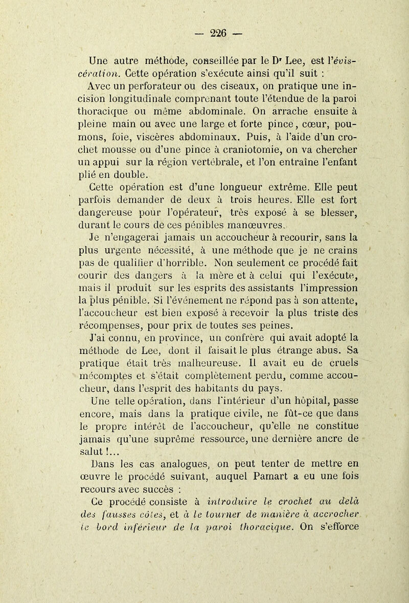 Une autre méthode, conseillée par le Dr Lee, est l’éuis- cêmtion. Cette opération s’exécute ainsi qu’il suit : Avec un perforateur ou des ciseaux, on pratique une in- cision longitudinale comprenant toute l’étendue de la paroi thoracique ou même abdominale. On arrache ensuite à pleine main ou avec une large et forte pince, cœur, pou- mons, foie, viscères abdominaux. Puis, à l’aide d’un cro- chet mousse ou d’une pince à craniotomie, on va chercher un appui sur la région vertébrale, et l’on entraîne l’enfant plié en double. Cette opération est d’une longueur extrême. Elle peut parfois demander de deux à trois heures. Elle est fort dangereuse pour l’opérateur, très exposé à se blesser, durant le cours de ces pénibles manœuvres. Je n’engagerai jamais un accoucheur à recourir, sans la plus urgente nécessité, à une méthode que je ne crains pas de qualifier d’horrible. Non seulement ce procédé fait courir des dangers à la mère et à celui qui l’exécute, mais il produit sur les esprits des assistants l’impression la plus pénible. Si l’événement ne répond pas à son attente, l’accoucheur est bien exposé à recevoir la plus triste des récompenses, pour prix de toutes ses peines. J’ai connu, en province, un confrère qui avait adopté la méthode de Lee, dont il faisait le plus étrange abus. Sa pratique était très malheureuse. Il avait eu de cruels mécomptes et s’était complètement perdu, comme accou- cheur, dans l’esprit des habitants du pays. Une telle opération, clans l'intérieur d’un hôpital, passe encore, mais dans la pratique civile, ne fùt-ce que dans le propre intérêt de l’accoucheur, qu’elle ne constitue jamais qu’une suprême ressource, une dernière ancre de salut !... Dans les cas analogues, on peut tenter de mettre en œuvre le procédé suivant, auquel Pamart a eu une fois recours avec succès : Ce procédé consiste à introduire le crochet au delà des fausses côtes, et à le tourner de manière à accrocher le bord inférieur de la paroi thoracique. On s’efforce
