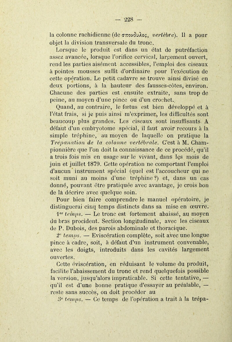 la colonne rachidienne (de anovdvloc, vertèbre). Il a pour objet la division transversale du tronc. Lorsque le produit est dans un état de putréfaction assez avancée, lorsque l’orifice cervical, largement ouvert, rend les parties aisément accessibles, l’emploi des ciseaux à pointes mousses suffit d’ordinaire pour l’exécution de cette opération. Le petit cadavre se trouve ainsi divisé en deux portions, à la hauteur des fausses-côtes, environ. Chacune des parties est ensuite extraite, sans trop de peine, au moyen d’une pince ou d’un crochet.. Quand, au contraire, le fœtus est bien développé et à l’état frais, si je puis ainsi m’exprimer/, les difficultés sont beaucoup plus grandes. Les ciseaux sont insuffisants. A défaut d’un embryotome spécial, il faut avoir recours à la simple tréphine, au moyen de laquelle on pratique la Trépanation de la colonne vertébrale. C’est à M. Cham- pionnière que l’on doit la connaissance de ce procédé, qu’il a trois fois mis en usage sur le vivant, dans lçs mois de juin et juillet 1879. Cette opération ne comportant l’emploi d’aucun instrument, spécial (quel est l’accoucheur qui ne soit muni au moins d’une tréphine ?) et, dans un cas donné, pouvant être pratiquée avec avantage, je crois bon de la décrire avec quelque soin. Pour bien faire comprendre le manuel opératoire, je distinguerai cinq temps distincts dans sa mise en œuvre. 1er temps. — Le tronc est fortement abaissé, au moyen du bras procident. Section longitudinale, avec les ciseaux de P. Dubois, des parois abdominale et thoracique. t' temps. — Eviscération complète, soit avec une longue pince à cadre, soit, à défaut d’un instrument convenable, avec les doigts, introduits dans les cavités largement ouvertes. Cette éviscération, en réduisant le volume du produit, facilite l’abaissement du tronc et rend quelquefois possible la version, jusqu’alors impraticable. Si cette tentative, — qu’il est d’une bonne pratique d’essayer au préalable, — reste sans succès, on doit procéder au 3e temps. — Ce temps de l’opération a trait à la trépa-