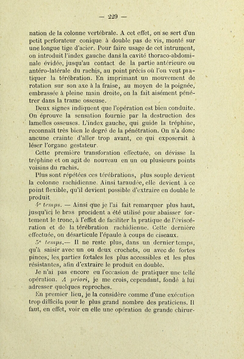 nation de la colonne vertébrale. A cet effet, on se sert d’un petit perforateur conique à double pas de vis, monté sur une longue tige d’acier. Pour faire usage de cet intrument, on introduit l’index gauche dans la cavité thoraco-abdomi- nale évidée, jusqu’au contact de la partie antérieure ou antéro-latérale du rachis, au point précis où l’on veut pi a- tiquer la térébration. En imprimant un mouvement de rotation sur son axe à la fraise, au moyen de la poignée, embrassée à pleine main droite, on la fait aisément péné- trer dans la trame osseuse. Deux signes indiquent que l’opération est bien conduite. On éprouve la sensation fournie par la destruction des lamelles osseuses. L’index gauche, qui guide la tréphine, reconnaît très bien le degré de la pénétration. On n’a donc ancune crainte d’aller trop avant, ce qui exposerait à léser l’organe gestateur. Cette première transforation effectuée, on dévisse la tréphine et on agit de nouveau en un ou plusieurs points voisins du rachis. Plus sont répétées ces térébrations, plus souple devient la colonne rachidienne. Ainsi taraudée, elle devient à ce point flexible, qu’il devient possible d’extraire en double le produit 4“ temps. — Ainsi que je l’ai fait remarquer plus haut, jusqu’ici le bras procident a été utilisé pour abaisser for- tement le tronc, à l’effet de faciliter la pratique de l’éviscé- ration et de la térébration rachidienne. Cette dernière effectuée, on désarticule l’épaule à coups de ciseaux. 5e temps.— Il ne reste plus, dans un dernier temps, qu’à saisir avec un ou deux crochets, ou avec de fortes pinces; les parties foetales les plus accessibles et les plus résistantes, afin d’extraire le produit en double. Je n’ai pas encore eu l’occasion de pratiquer une telle opération. A priori, je me crois, cependant, fondé à lui adresser quelques reproches. En premier lieu, je la considère comme d’une exécution trop difficile pour le plus grand nombre des praticiens. Il faut, en effet, voir en elle une opération de grande chirur-