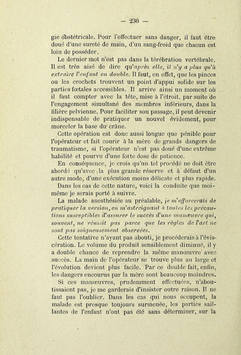 gie obstétricale. Pour l’effectuer sans danger, il faut être doué d’une sûreté de main, d’un sang-froid que chacun est loin de posséder. Le dernier mot n’est pas dans la térébration vertébrale. Il est très aisé de dire qu’après elle, il n'y a plus qu'à extraire l'enfant en double. Il faut, en effet, que les pinces ou les crochets trouvent un point d’appui solide sur les parties foetales accessibles. Il arrive ainsi un moment où il faut compter avec la tête, mise à l’étroit, par suite de l’engagement simultané des membres inférieurs, dans la filière pelvienne. Pour faciliter son passage, il peut devenir indispensable de pratiquer un nouvel évidement, pour morceler la base du-crâne. Cette opération est donc aussi longue que pénible pour l’opérateur et fait courir à la mère de grands dangers de traumatisme, si l’opérateur n’est pas doué d’une extrême habilité et pourvu d’une forte dose de patience. En conséquence, je crois qu’un tel procédé ne doit être abordé qu’avec la plus grande réserve et à défaut d’un autre mode, d’une exécution moins délicate et plus rapide. Dans les cas de cette nature, voici la conduite que moi- même je serais porté à suivre. La malade anesthésiée au préalable, je m'efforcerais de pratiquer la version, en m'astreignant à toutes les précau- tions susceptibles d'assurer le succès d'une manœuvre qui, souvent, ne réussit pas parce que les règles de l'art ne sont pas soigneusement observées. Cette tentative n’ayant pas abouti, je procéderais à l’évis- cération. Le volume du produit sensiblement diminué, il y a double chance de reprendre la même manœuvre avec succès. La main de l’opérateur se trouve plus au large et l’évolution devient plus facile. Par ce double fait, enfin, les dangers encourus par la mère sont beaucoup moindres. Si ces manœuvres, prudemment effectuées, n’abou- tissaient pas, je me garderais d’insister outre raison. Il ne faut pas l’oublier. Dans les cas qui nous occupent, la malade est presque toujours surmenée, les parties sail- lantes de l’enfant n’ont pas été sans déterminer, sur la