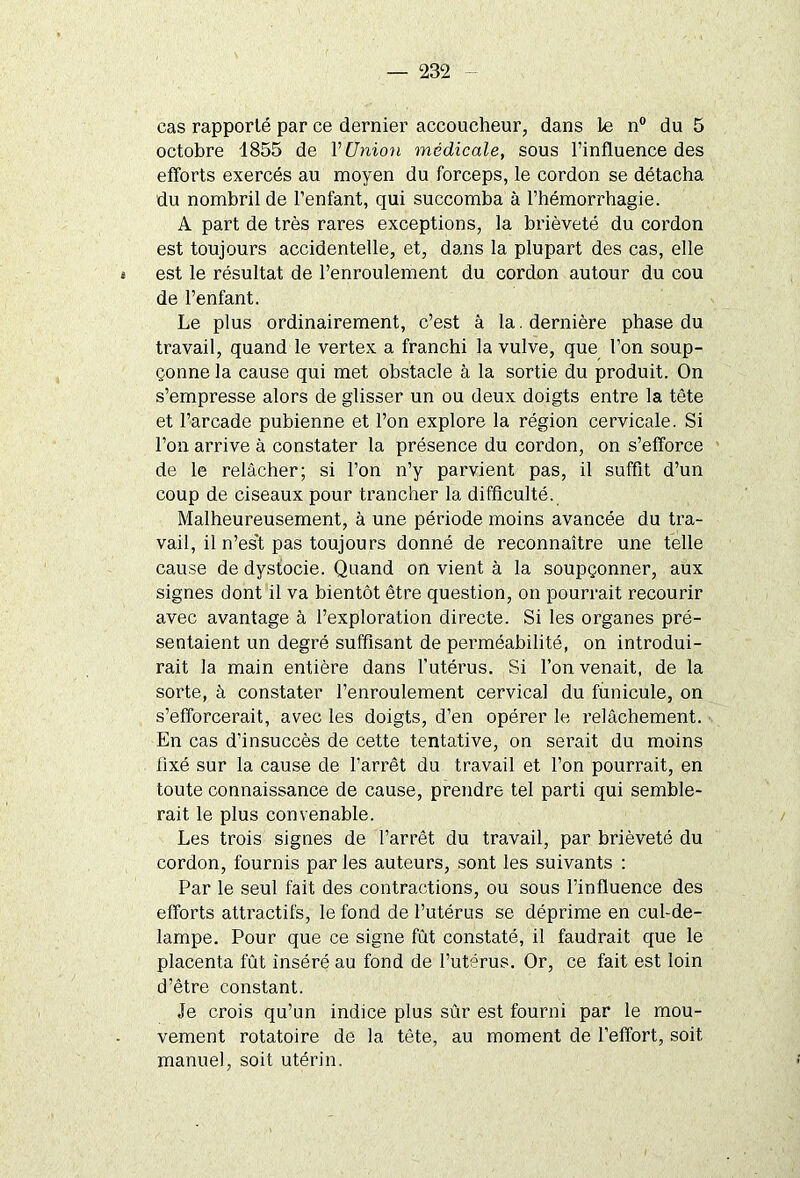 cas rapporté par ce dernier accoucheur, dans le n° du 5 octobre 1855 de Y Union médicale, sous l’influence des efforts exercés au moyen du forceps, le cordon se détacha du nombril de l’enfant, qui succomba à l’hémorrhagie. A part de très rares exceptions, la brièveté du cordon est toujours accidentelle, et, dans la plupart des cas, elle « est le résultat de l’enroulement du cordon autour du cou de l’enfant. Le plus ordinairement, c’est à la. dernière phase du travail, quand le vertex a franchi la vulve, que l’on soup- çonne la cause qui met obstacle à la sortie du produit. On s’empresse alors de glisser un ou deux doigts entre la tète et l’arcade pubienne et l’on explore la région cervicale. Si l’on arrive à constater la présence du cordon, on s’efforce de le relâcher; si l’on n’y parvient pas, il suffit d’un coup de ciseaux pour trancher la difficulté. Malheureusement, à une période moins avancée du tra- vail, il n’es't pas toujours donné de reconnaître une telle cause de dystocie. Quand on vient à la soupçonner, aux signes dont il va bientôt être question, on pourrait recourir avec avantage à l’exploration directe. Si les organes pré- sentaient un degré suffisant de perméabilité, on introdui- rait la main entière dans l’utérus. Si l’on venait, de la sorte, à constater l’enroulement cervical du funicule, on s’efforcerait, avec les doigts, d’en opérer le relâchement. En cas d’insuccès de cette tentative, on serait du moins fixé sur la cause de l’arrêt du travail et l’on pourrait, en toute connaissance de cause, prendre tel parti qui semble- rait le plus convenable. Les trois signes de l’arrêt du travail, par brièveté du cordon, fournis par les auteurs, sont les suivants : Par le seul fait des contractions, ou sous l’influence des efforts attractifs, le fond de l’utérus se déprime en cul-de- lampe. Pour que ce signe fût constaté, il faudrait que le placenta fût inséré au fond de l’utérus. Or, ce fait est loin d’être constant. Je crois qu’un indice plus sûr est fourni par le mou- vement rotatoire de la tête, au moment de l’effort, soit manuel, soit utérin.