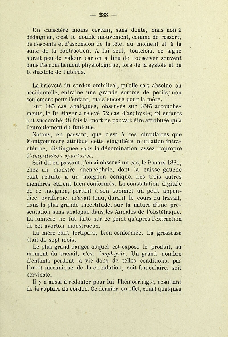 Un caractère moins certain, sans doute, mais non à dédaigner, c’est le double mouvement, comme de ressort, de descente et d’ascension de la tète, au moment et à la suite de la contraction. A lui seul, toutefois, ce signe aurait peu de valeur, car on a lieu de l’observer souvent dans l’accouchement physiologique, lors de la systole et de la diastole de l’utérus. La brièveté du cordon ombilical, qu’elle soit absolue ou accidentelle, entraîne une grande somme de périls, non seulement pour l’enfant, mais encore pour la mère. ^ur 685 cas analogues, observés sur 3587 accouche- ments, le Dr Mayer a relevé 72 cas d'asphyxie; 49 enfants ont succombé; 18 fois la mort ne pouvait être attribuée qu’à l’enroulement du funicule. Notons, en passant, que c’est à ces circulaires que Montgommery attribue cette singulière mutilation intra- utérine, distinguée sous la dénomination assez impropre d'amputation spontanée. Soit dit en passant, j’en ai observé un cas, le 9 mars 1881, chez un monstre anencéphale, dont la cuisse gauche était réduite à un moignon conique. Les trois autres membres étaient bien conformés. La constatation digitale de ce moignon, portant à son sommet un petit appen- dice pyriforme, m’avait tenu, durant le cours du travail, dans la plus grande incertitude, sur la nature d’une pré- sentation sans analogue dans les Annales de l’obstétrique. La lumière ne fut faite sur ce point qu’après l’extraction de cet avorton monstrueux. La mère était tertipare, bien conformée. La grossesse était de sept mois. Le plus grand danger auquel est exposé le produit, au moment du travail, c’est Y asphyxie. Un grand nombre d’enfants perdent la vie dans de telles conditions, par l’arrêt mécanique de la circulation, soit funiculaire, soit cervicale. Il y a aussi à redouter pour lui l’hémorrhagie, résultant de ia rupture du cordon. Ce dernier, en effet, court quelques