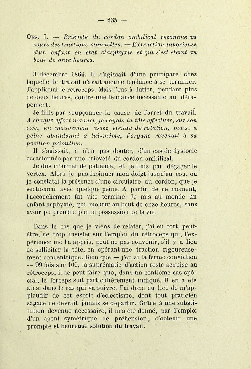 Obs. I. — Brièveté du cordon ombilical reconnue au cours des tractio?is manuelles. —Extraction laborieuse d'un enfant en état d'asphyxie et qui s’est éteint au bout de onze heures. 3 décembre 1864. Il s’agissait d’une primipare chez laquelle le travail n’avait aucune tendance à se terminer. J’appliquai le rétroceps. Mais j’eus à lutter, pendant plus de deux heures, contre une tendance incessante au déra- pement. Je finis par soupçonner la cause de l’arrêt du travail. A chaque effort manuel, je voyais la tête effectuer, sur son axe, un mouvement assez étendu de rotation, mais, à peine abandonné à lui-même, l'organe revenait à sa position primitive. Il s’agissait, à n’en pas douter, d’un cas de dystocie occasionnée par une brièveté du cordon ombilical. Je dus m’armer de patience, et je finis par dégager le vertex. Alors je pus insinuer mon doigt jusqu’au cou, où je constatai la présence d’une circulaire du cordon, que je sectionnai avec quelque peine. A partir de ce moment, l’accouchement fut vite terminé. Je mis au monde un enfant asphyxié, qui mourut au bout de onze heures, sans avoir pu prendre pleine possession de la vie. Dans le cas que je viens de relater, j’ai eu tort, peut- être, de trop insister sur l'emploi du rétroceps qui, l’ex- périence me l'a appris, peut ne pas convenir, s’il y a lieu de solliciter la tète, en opérant une traction rigoureuse- ment concentrique. Bien que — j’en ai la ferme conviction — 99 fois sur 100, la suprématie d’action reste acquise au rétroceps, il se peut faire que, dans un centième cas spé- cial, le forceps soit particulièrement indiqué. Il en a été ainsi dans le cas qui va suivre. J’ai donc eu lieu de m’ap- plaudir de cet esprit d’éclectisme, dont tout praticien sagace ne devrait jamais se départir. Grâce à une substi- tution devenue nécessaire, il m’a été donné, par l’emploi d’un agent symétrique de préhension, d’obtenir une prompte et heureuse solution du travail.