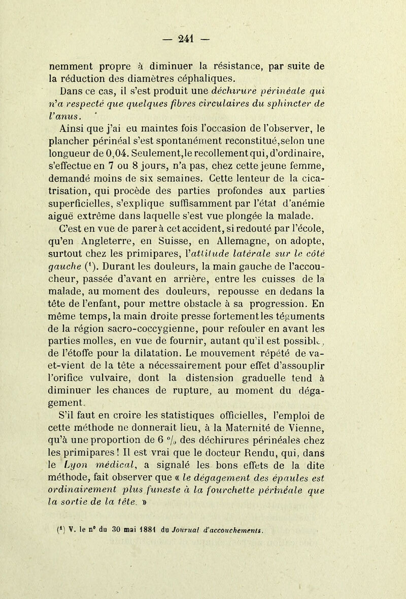 nemment propre à diminuer la résistance, par suite de la réduction des diamètres céphaliques. Dans ce cas, il s’est produit une déchirure périnéale qui n'a respecté que quelques fibres circulaires du sphincter de l'anus. Ainsi que j’ai eu maintes fois l’occasion de l’observer, le plancher périnéal s’est spontanément reconstitué,selon une longueur de 0,04. Seulement,le recollement qui, d’ordinaire, s’effectue en 7 ou 8 jours, n’a pas, chez cette jeune femme, demandé moins de six semaines. Cette lenteur de la cica- trisation, qui procède des parties profondes aux parties superficielles, s’explique suffisamment par l’état d’anémie aigue extrême dans laquelle s’est vue plongée la malade. C’est en vue de parer à cet accident, si redouté par l’école, qu’en Angleterre, en Suisse, en Allemagne, on adopte, surtout chez les primipares, l'attitude latérale sur le côté gauche ('). Durant les douleurs, la main gauche de l’accou- cheur, passée d’avant en arrière, entre les cuisses de la malade, au moment des douleurs, repousse en dedans la tête de l’enfant, pour mettre obstacle à sa progression. En même temps, la main droite presse fortement les téguments de la région sacro-coccygienne, pour refouler en avant les parties molles, en vue de fournir, autant qu'il est possible, de l’étoffe pour la dilatation. Le mouvement répété de va- et-vient de la tête a nécessairement pour effet d’assouplir l’orifice vulvaire, dont la distension graduelle tend à diminuer les chances de rupture, au moment du déga- gement. S’il faut en croire les statistiques officielles, l’emploi de cette méthode ne donnerait lieu, à la Maternité de Vienne, qu’à une proportion de 6 °/u des déchirures périnéales chez les primipares ! Il est vrai que le docteur Rendu, qui, dans le Lyon médical, a signalé les bons effets de la dite méthode, fait observer que « le dégagement des épaules est ordinairement plus funeste à la fourchette périnéale que la sortie de la tête. » (*) (*) V. le n“ du 30 mai 1881 du Journal d'accouchements.