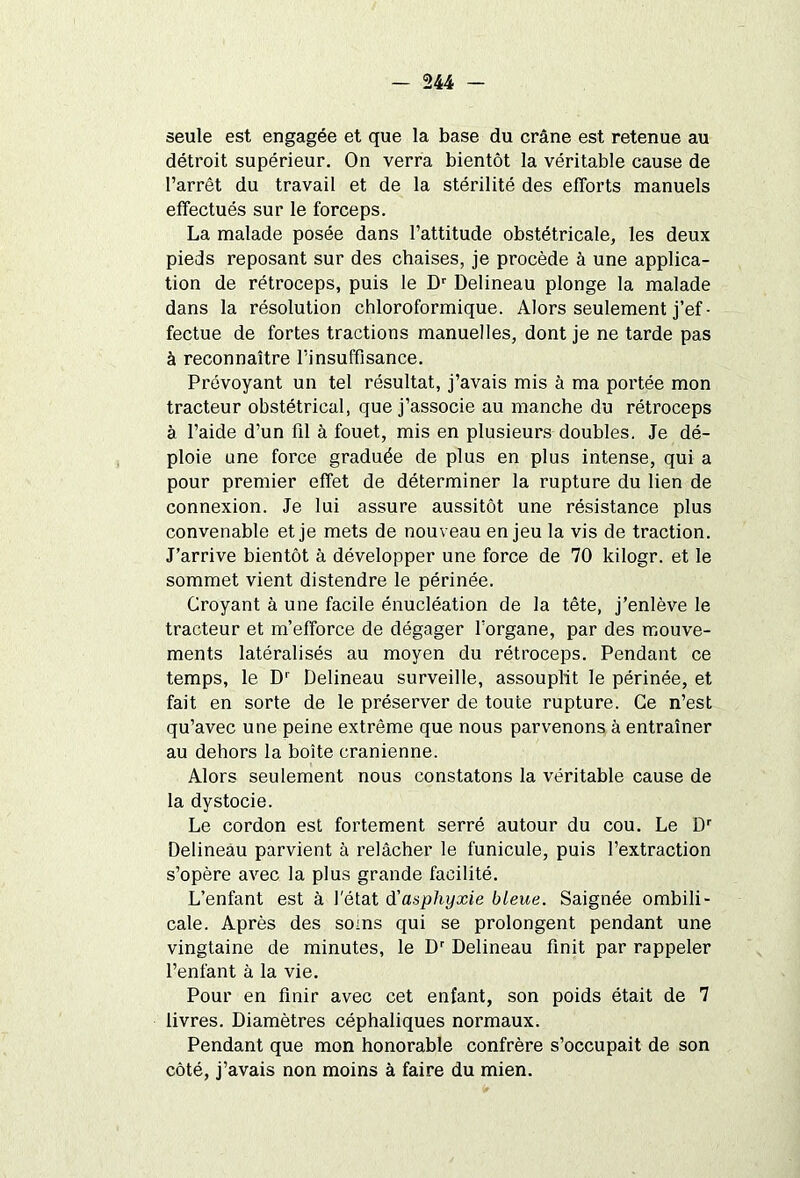 seule est engagée et que la base du crâne est retenue au détroit supérieur. On verra bientôt la véritable cause de l’arrêt du travail et de la stérilité des efforts manuels effectués sur le forceps. La malade posée dans l’attitude obstétricale, les deux pieds reposant sur des chaises, je procède à une applica- tion de rétroceps, puis le Dr Delineau plonge la malade dans la résolution chloroformique. Alors seulement j’ef- fectue de fortes tractions manuelles, dont je ne tarde pas à reconnaître l’insuffisance. Prévoyant un tel résultat, j’avais mis à ma portée mon tracteur obstétrical, que j’associe au manche du rétroceps à l’aide d’un fil à fouet, mis en plusieurs doubles. Je dé- ploie une force graduée de plus en plus intense, qui a pour premier effet de déterminer la rupture du lien de connexion. Je lui assure aussitôt une résistance plus convenable et je mets de nouveau enjeu la vis de traction. J’arrive bientôt à développer une force de 70 kilogr. et le sommet vient distendre le périnée. Croyant à une facile énucléation de la tête, j’enlève le tracteur et m’efforce de dégager l’organe, par des mouve- ments latéralisés au moyen du rétroceps. Pendant ce temps, le Dr Delineau surveille, assouplit le périnée, et fait en sorte de le préserver de toute rupture. Ce n’est qu’avec une peine extrême que nous parvenons à entraîner au dehors la boîte crânienne. Alors seulement nous constatons la véritable cause de la dystocie. Le cordon est fortement serré autour du cou. Le Dr Delineau parvient à relâcher le funicule, puis l’extraction s’opère avec la plus grande facilité. L’enfant est à l'état d'asphyxie bleue. Saignée ombili- cale. Après des soins qui se prolongent pendant une vingtaine de minutes, le Dr Delineau finit par rappeler l’enfant à la vie. Pour en finir avec cet enfant, son poids était de 7 livres. Diamètres céphaliques normaux. Pendant que mon honorable confrère s’occupait de son côté, j’avais non moins à faire du mien.
