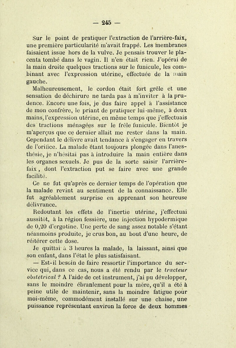 Sur le point de pratiquer l’extraction de l’arrière-faix, une première particularité m’avait frappé. Les membranes faisaient issue hors de la vulve. Je pensais trouver le pla- centa tombé dans le vagin. Il n’en était rien. J’opérai de la main droite quelques tractions sur le funicule, les com- binant avec l’expression utérine, effectuée de la main gauche. Malheureusement, le cordon était fort grêle et une sensation de déchirure ne tarda pas à m’inviter à la pru- dence. Encore une fois, je dus faire appel à l’assistance de mon confrère, le priant de pratiquer lui-même, à deux mains, l’expression utérine, en même temps que j’effectuais des tractions ménagées sur le frêle funicule. Bientôt je m’aperçus que ce dernier allait me rester dans la main. Cependant le délivre avait tendance à s’engager en travers de l’orifice. La malade étant toujours plongée dans l’anes- thésie, je n’hésitai pas à introduire la main entière dans les organes sexuels. Je pus de la sorte saisir l’arrière- faix , dont l’extraction put se faire avec une grande facilité. Ce ne fut qu’après ce dernier temps de l’opération que la malade revint au sentiment de la connaissance. Elle fut agréablement surprise en apprenant son heureuse délivrance. Redoutant les effets de l’inertie utérine, j’effectuai aussitôt, à la région fessière, une injection hypodermique de 0,20 d’ergotine. Une perte de sang assez notable s’étant néanmoins produite, je crus bon, au bout d’une heure, de réitérer cette dose. Je quittai à 3 heures la malade, la laissant, ainsi que son enfant, dans l’état le plus satisfaisant. — Est-il besoin de faire ressortir l’importance du ser- vice qui, dans ce cas, nous a été rendu par le tracteur obstétrical ? A l’aide de cet instrument, j’ai pu développer, sans le moindre ébranlement pour la mère, qu’il a été à peine utile de maintenir, sans la moindre fatigue pour moi-même, commodément installé sur une chaise, une puissance représentant environ la force de deux hommes