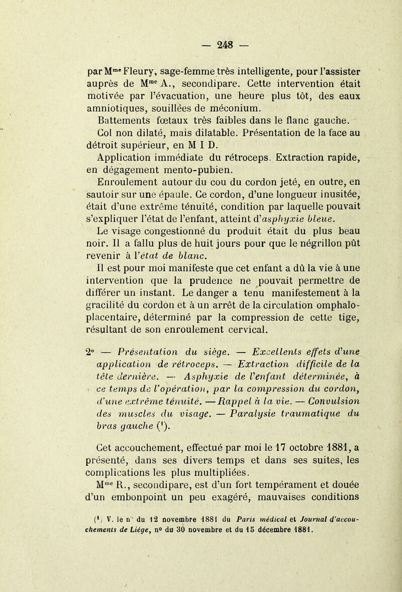 par Mme Fleury, sage-femme très intelligente, pour l’assister auprès de Mme A., secondipare. Cette intervention était motivée par l’évacuation, une heure plus tôt, des eaux amniotiques, souillées de méconium. Battements foetaux très faibles dans le flanc gauche. Col non dilaté, mais dilatable. Présentation de la face au détroit supérieur, en M I D. Application immédiate du rétroceps. Extraction rapide, en dégagement mento-pubien. Enroulement autour du cou du cordon jeté, en outre, en sautoir sur une épaule. Ce cordon, d’une longueur inusitée, était d’une extrême ténuité, condition par laquelle pouvait s’expliquer l’état de l’enfant, atteint d'asphyxie bleue. Le visage congestionné du produit était du plus beau noir. Il a fallu plus de huit jours pour que le négrillon pût revenir à l’état de blanc. Il est pour moi manifeste que cet enfant a dû la vie à une intervention que la prudence ne pouvait permettre de différer un instant. Le danger a tenu manifestement à la gracilité du cordon et à un arrêt de la circulation omphalo- placentaire, déterminé par la compression de cette tige, résultant de son enroulement cervical. 2° — Présentation du siège. — Excellents effets d’une application de rétroceps. — Extraction difficile de la tête dernière. — Asphyxie de l'enfant déterminée, à ce temps de l’opération, par la compression du cordon, d’une extrême ténuité. —Rappel à la vie. — Convulsion des muscles du visage. — Paralysie traumatique du bras gauche ('). Cet accouchement, effectué par moi le 17 octobre 1881, a présenté, dans ses divers temps et dans ses suites, les complications les plus multipliées. M’c R., secondipare, est d’un fort tempérament et douée d’un embonpoint un peu exagéré, mauvaises conditions (*; V. le n'1 du 12 novembre 1881 du Paris médical et Journal d’accou- chements de Liège, n° du 30 novembre et du 15 décembre •1881.