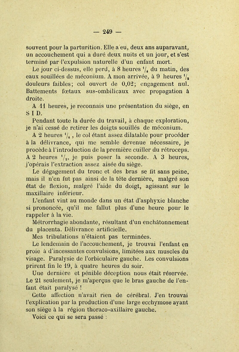 souvent pour la parturition. Elle a eu, deux ans auparavant, un accouchement qui a duré deux nuits et un jour, et s’est terminé par l’expulsion naturelle d’un enfant mort. Le jour ci-dessus, elle perd, à 8 heures '/* du matin, des eaux souillées de méconium. A mon arrivée, à 9 heures ’/» douleurs faibles; col ouvert de 0,02; engagement nul. Battements foetaux sus-ombilicaux avec propagation à droite. A 11 heures, je reconnais une présentation du siège, en S I D. Pendant toute la durée du travail, à chaque exploration, je n’ai cessé de retirer les doigts souillés de méconium. A 2 heures 7*, le col étant assez dilatable pour procéder à la délivrance, qui me semble devenue nécessaire, je procède à l’introduction de la première cuiller du rétroceps. A 2 heures */*» je puis poser la seconde. A 3 heures, j’opérais l’extraction assez aisée du siège. Le dégagement du tronc et des bras se fit sans peine, mais il n’en fut pas ainsi de la tète dernière, malgré son état de flexion, malgré l’aide du doigt, agissant sur le maxillaire inférieur. L’enfant vint au monde dans un état d’asphyxie blanche si prononcée, qu’il me fallut plus d’une heure pour le rappeler à la vie. Métrorrhagie abondante, résultant d’un enchâtonnement du placenta. Délivrance artificielle. Mes tribulations n’étaient pas terminées. Le lendemain de l’accouchement, je trouvai l’enfant en proie à d’incessantes convulsions, limitées aux muscles du visage. Paralysie de l’orbiculaire gauche. Les convulsions prirent fin le 19, à quatre heures du soir. Une dernière et pénible déception nous était réservée. Le 21 seulement, je m’aperçus que le bras gauche de l’en- fant était paralysé ! Cette affection n’avait rien de cérébral. J’en trouvai l’explication par la production d’une large ecchymose ayant son siège à la région thoraco-axillaire gauche. Voici ce qui se sera passé :