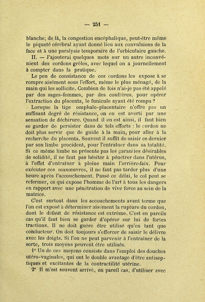 blanche; de là, la congestion encéphalique, peut-être même le piqueté cérébral ayant donné lieu aux convulsions de la face et à une paralysie temporaire de l’orbiculaire gauche. II. — J’ajouterai quelques mots sur un autre inconvé- nient des cordons grêles, avec lequel on a journellement à compter dans la pratique. Le peu de consistance de ces cordons les expose à se rompre aisément sous l’effort, même le plus ménagé, de la main qui les sollicite. Combien de fois n’ai-je pas été appelé par des sages-femmes, par des confrères, pour opérer l’extraction du placenta, le funicule ayant été rompu ? Lorsque la tige omphalo-placentaire n’offre pas un suffisant degré de résistance, on en est averti par une sensation de déchirure. Quand il en est ainsi, il faut bien se garder de persister dans de tels efforts : le cordon ne doit plus servir que de guide à la main, pour aller à la recherche du placenta. Souvent il suffit de saisir ce dernier par son limbe procident, pour l’entraîner dans sa totalité. Si ce même limbe ne présente pas les garanties désirables de solidité, il ne faut pas hésiter à pénétrer dans l’utérus, à l’effet d’entraîner à pleine main l’arrière-faix. Pour exécuter ces manœuvres, il ne faut pas tarder plus d’une heure après l’accouchement. Passé ce délai, le col peut se refermer, ce qui expose l’homme de l’art à tous les dangers en rapport avec une pénétration de vive force au sein de la matrice. C’est surtout dans les accouchements avant terme que l’on est exposé à déterminer aisément la rupture du cordon, dont le défaut de résistance est extrême. C’est en pareils cas qu’il faut bien se garder d’opérer sur lui de fortes tractions. Il ne doit guère être utilisé qu’en tant que conducteur. On doit toujours s’efforcer de saisir le délivre avec les doigts. Si l’on ne peut parvenir à l’entraîner de la sorte, trois moyens peuvent être utilisés. 1° Un de ces moyens consiste dans l’emploi des douches utéro-vaginales, qui ont le double avantage d’être antisep- tiques et excitantes de la contractilité utérine. 2° Il m’est souvent arrivé, en pareil cas, d’utiliser avec