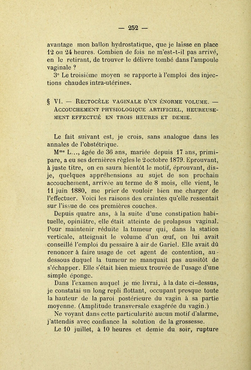 avantage mon ballon hydrostatique, que je laisse en place 12 ou 24 heures. Combien de fois ne m'est-t-il pas arrivé, en le retirant, de trouver le délivre tombé dans l’ampoule vaginale ? 3° Le troisième moyen se rapporte à l’emploi des injec- tions chaudes intra-utérines. § VI. — Rectocèle vaginale d’un énorme volume. — Accouchement physiologique artificiel, heureuse- ment EFFECTUÉ EN TROIS HEURES ET DEMIE. Le fait suivant est, je crois, sans analogue dans les annales de l’obstétrique. Mrae L.,., âgée de 36 ans, mariée depuis 17 ans, primi- pare, a eu ses dernières règles le 2 octobre 1879. Eprouvant, à juste titre, on en saura bientôt le motif, éprouvant, dis- je, quelques appréhensions au sujet de son prochain accouchement, arrivée au terme de 8 mois, elle vient, le 11 juin 1880, me prier de vouloir bien me charger de l’effectuer. Voici les raisons des craintes qu’elle ressentait sur l’issue de ces premières couches. Depuis quatre ans, à la suite d’une constipation habi- tuelle, opiniâtre, elle était atteinte de prolapsus vaginal. Pour maintenir réduite la tumeur qui, dans la station verticale, atteignait le volume d’un œuf, on lui avait conseillé l’emploi du pessaire à air de Gariel. Elle avait dû renoncer à faire usage de cet agent de contention, au - dessous duquel la tumeur ne manquait pas aussitôt de s’échapper. Elle s’était bien mieux trouvée de l’usage d’une simple éponge. Dans l’examen auquel je me livrai, à la date ci-dessus, je constatai un long repli flottant, occupant presque toute la hauteur de la paroi postérieure du vagin à sa partie moyenne. (Amplitude transversale exagérée du vagin.) Ne voyant dans cette particularité aucun motif d’alarme, j’attendis avec confiance la solution de la grossesse. Le 10 juillet, à 10 heures et demie du soir, rupture