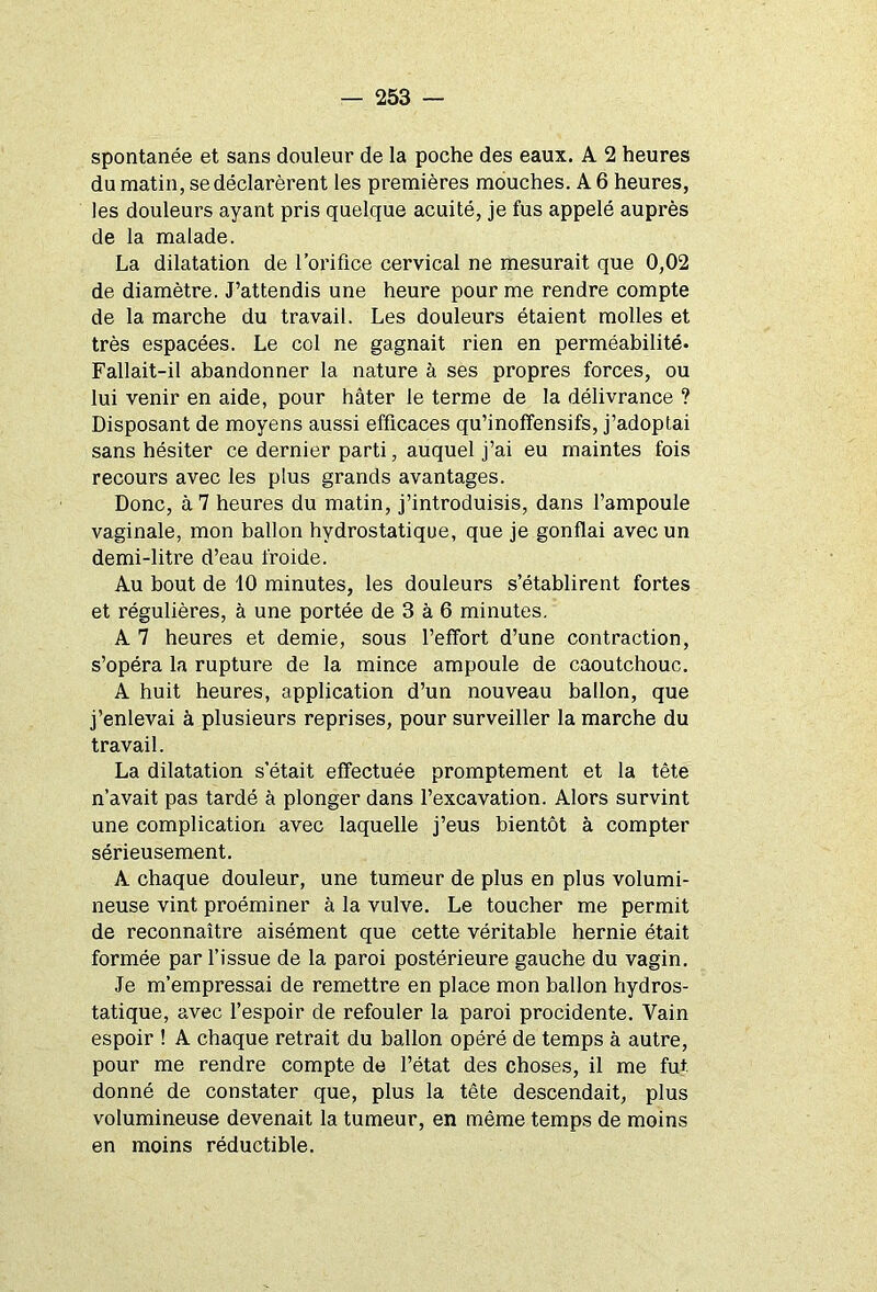 spontanée et sans douleur de la poche des eaux. A 2 heures du matin, se déclarèrent les premières mouches. A 6 heures, les douleurs ayant pris quelque acuité, je fus appelé auprès de la malade. La dilatation de l’orifice cervical ne mesurait que 0,02 de diamètre. J’attendis une heure pour me rendre compte de la marche du travail. Les douleurs étaient molles et très espacées. Le col ne gagnait rien en perméabilité. Fallait-il abandonner la nature à ses propres forces, ou lui venir en aide, pour hâter le terme de la délivrance ? Disposant de moyens aussi efficaces qu’inoffensifs, j’adoptai sans hésiter ce dernier parti, auquel j’ai eu maintes fois recours avec les plus grands avantages. Donc, à 7 heures du matin, j’introduisis, dans l’ampoule vaginale, mon ballon hydrostatique, que je gonflai avec un demi-litre d’eau froide. Au bout de 10 minutes, les douleurs s’établirent fortes et régulières, à une portée de 3 à 6 minutes. A 7 heures et demie, sous l’effort d’une contraction, s’opéra la rupture de la mince ampoule de caoutchouc. A huit heures, application d’un nouveau ballon, que j’enlevai à plusieurs reprises, pour surveiller la marche du travail. La dilatation s’était effectuée promptement et la tête n’avait pas tardé à plonger dans l’excavation. Alors survint une complication avec laquelle j’eus bientôt à compter sérieusement. A chaque douleur, une tumeur de plus en plus volumi- neuse vint proéminer à la vulve. Le toucher me permit de reconnaître aisément que cette véritable hernie était formée par l’issue de la paroi postérieure gauche du vagin. Je m’empressai de remettre en place mon ballon hydros- tatique, avec l’espoir de refouler la paroi procidente. Vain espoir ! A chaque retrait du ballon opéré de temps à autre, pour me rendre compte de l’état des choses, il me fut donné de constater que, plus la tête descendait, plus volumineuse devenait la tumeur, en même temps de moins en moins réductible.