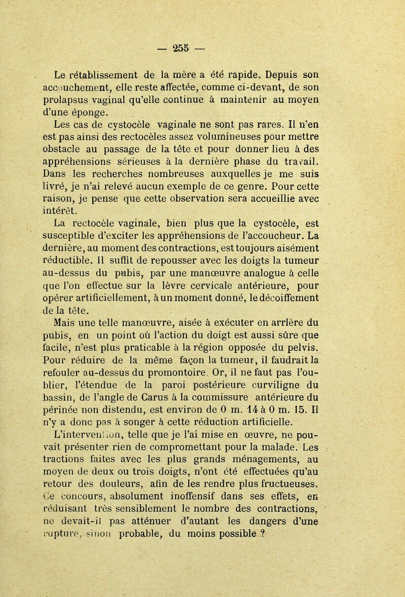 Le rétablissement de la mère a été rapide. Depuis son accouchement, elle reste affectée, comme ci-devant, de son prolapsus vaginal qu’elle continue à maintenir au moyen d’une éponge. Les cas de cystocèle vaginale ne sont pas rares. Il n’en est pas ainsi des rectocèles assez volumineuses pour mettre obstacle au passage de la tête et pour donner lieu à des appréhensions sérieuses à la dernière phase du travail. Dans les recherches nombreuses auxquelles je me suis livré, je n’ai relevé aucun exemple de ce genre. Pour cette raison, je pense que cette observation sera accueillie avec intérêt. La rectocèle vaginale, bien plus que la cystocèle, est susceptible d’exciter les appréhensions de l’accoucheur. La dernière, au moment des contractions, est toujours aisément réductible. Il suffit de repousser avec les doigts la tumeur au-dessus du pubis, par une manœuvre analogue à celle que l’on effectue sur la lèvre cervicale antérieure, pour opérer artificiellement, à un moment donné, le décoiffement de la tête. Mais une telle manœuvre, aisée à exécuter en arrière du pubis, en un point où l’action du doigt est aussi sûre que facile, n’est plus praticable à la région opposée du pelvis. Pour réduire de la même façon la tumeur, il faudrait la refouler au-dessus du promontoire. Or, il ne faut pas l’ou- blier, l’étendue de la paroi postérieure curviligne du bassin, de l’angle de Carus à la commissure antérieure du périnée non distendu, est environ de 0 m. 14 à 0 m. 15. Il n’y a donc pas à songer à cette réduction artificielle. L’interven! ion, telle que je l’ai mise en œuvre, ne pou- vait présenter rien de compromettant pour la malade. Les tractions faites avec les plus grands ménagements, au moyen de deux ou trois doigts, n’ont été effectuées qu’au retour des douleurs, afin de les rendre plus fructueuses. Ce concours, absolument inoffensif dans ses effets, en réduisant très sensiblement le nombre des contractions, ne devait-il pas atténuer d’autant les dangers d’une rupture, sinon probable, du moins possible ?