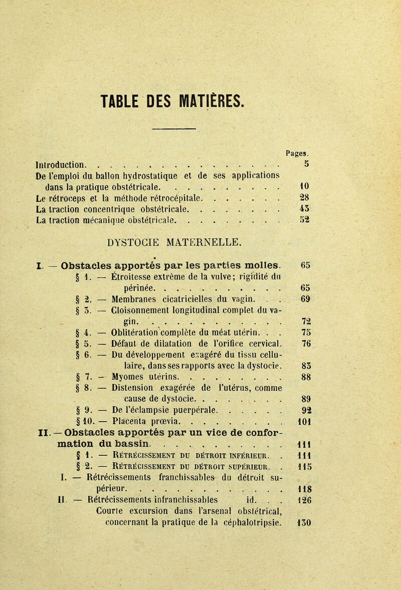 TABLE DES MATIÈRES Papes. Introduction 5 De l’emploi du ballon hydrostatique et de ses applications dans la pratique obstétricale 10 Le rétroceps et la méthode rétrocépitale 28 La traction concentrique obstétricale 45 La traction mécanique obstétricale 52 DYSTOCIE MATERNELLE. I. — Obstacles apportés par les parties molles. 65 § 1. — Étroitesse extrême de la vulve; rigidité du périnée 65 § 2. — Membranes cicatricielles du vagin. . . 69 § 5. — Cloisonnement longitudinal complet du va- gin 72 § 4. — Oblitération complète du méat utérin. . . 75 § 5. — Défaut de dilatation de l’orifice cervical. 76 § 6. — Du développement exagéré du tissu cellu- laire, danssesrapporis avec la dystocie. 85 § 7. - Myomes utérins 88 § 8. — Distension exagérée de l’utérus, comme cause de dystocie. 89 § 9. — De l’éclampsie puerpérale 92 § 10. — Placenta prœvia 101 II. —Obstacles apportés par un vice de confor- mation du bassin Ht § 1. — Rétrécissement du détroit inférieur. . 111 § 2. — Rétrécissement du détroit supérieur. . 115 I. — Rétrécissements franchissables du détroit su- périeur 118 II. — Rétrécissements infranchissables id. . . 126 Courte excursion dans l’arsenal obstétrical, concernant la pratique de la céphalotripsie. 130