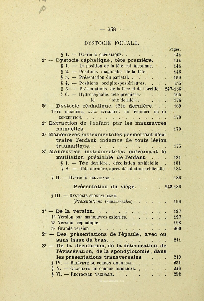 DYSTOCIE FŒTALE. Pages. § 1. — Dystocie céphalique 144 1° — Dystocie céphalique, tête première. . . 144 § 1. — La position de !a tête est inconnue. . . 144 § 2. — Positions diagonales de la tête. . . . 146 § 3. — Présentation du pariétal 150 § 4. — Positions occipito-postérieures. . . . 153 § 5. — Présentations de la face et de l’oreille. 247-156 § 6. — Hydrocéphalie, tête première. .... 163 Id tête dernière 176 2“ — Dystocie céphalique, tête dernière. . . 169 Tète dernière, avec intégrité du produit de la CONCEPTION 170 1° Extraction de l’enfant par les manœuvres manuelles 170 2° Manœuvres instrumentales permettant d’ex- traire l’enfant indemne de toute lésion traumatique 175 3° Manœuvres instrumentales entraînant la mutilation préalable de l’enfant. ... 181 § 1. — Tête dernière, décollation artificielle. . 181 § 2. — Tête dernière, après décollation artificielle. 184 § II. — Dystocie pelvienne 186 Présentation du siège 248-186 § III — Dystocie spondylienne. (Présentations transversales) 196 1“ — De la version 197 1° Version par manœuvres externes 197 2° Version céphalique 198 3° Grande version 200 2° — Des présentations de l’épaule, avec ou sans issue du bras 211 3° — De la décollation, de la détroncation, de l’éviscération, de la spondylotomie, dans les présentations transversales 219 § IV. — Brièveté du cordon ombilical 231 § V. — Gracilité du cordon ombilical. , . . . . 246 § VI. — Rectocèle vaginale 252