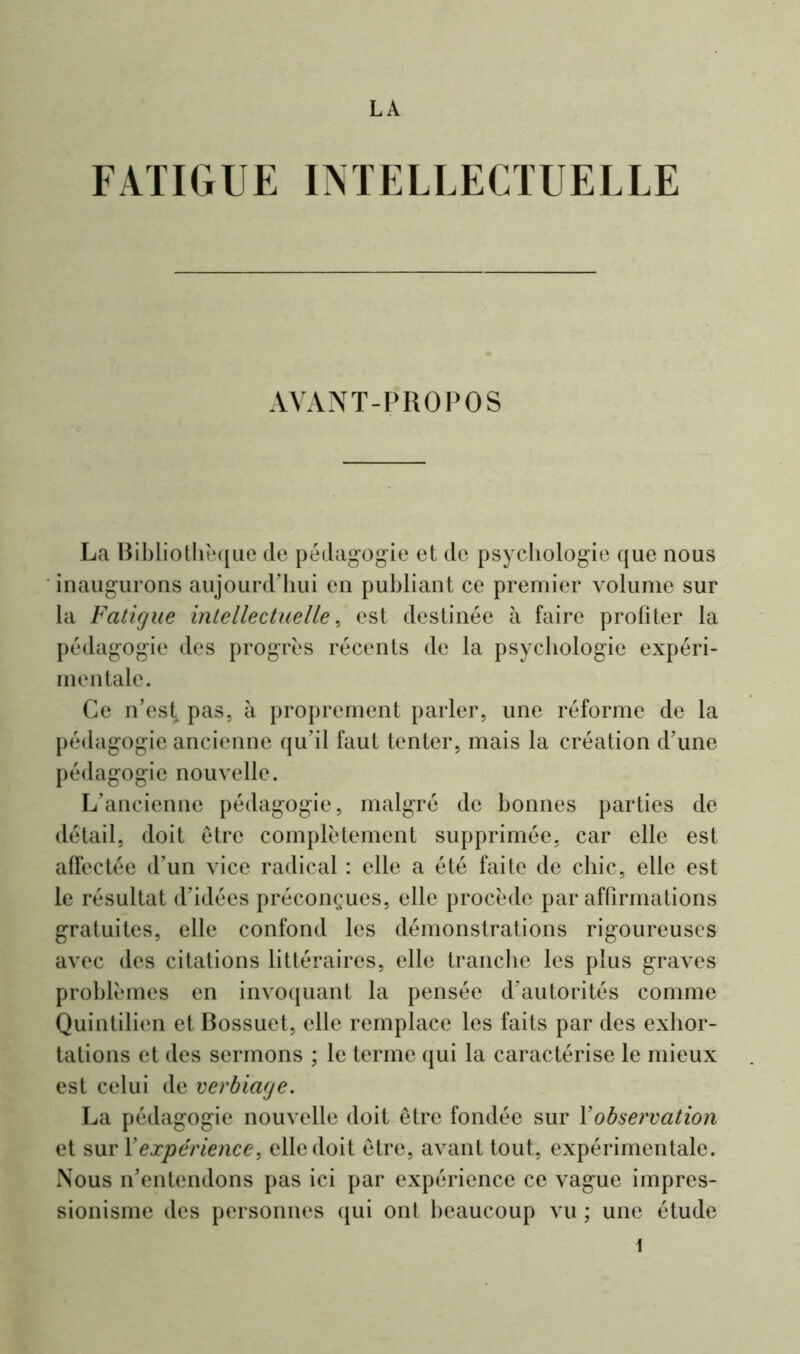 LA FATIGUE INTELLECTUELLE AVANT-PROPOS La Bibliothèque de pédagogie et de psychologie que nous inaugurons aujourd’hui en publiant ce premier volume sur la Fatigue intellectuelle, est destinée à faire profiter la pédagogie des progrès récents de la psychologie expéri- mentale. Ce n’est pas, à proprement parler, une réforme de la pédagogie ancienne qu’il faut tenter, mais la création d’une pédagogie nouvelle. L’ancienne pédagogie, malgré de bonnes parties de détail, doit être complètement supprimée, car elle est affectée d’un vice radical : elle a été faite de chic, elle est le résultat d’idées préconçues, elle procède par affirmations gratuites, elle confond les démonstrations rigoureuses avec des citations littéraires, elle tranche les plus graves problèmes en invoquant la pensée d’autorités comme Quintilien et Bossuet, elle remplace les faits par des exhor- tations et des sermons ; le terme qui la caractérise le mieux est celui de verbiage. La pédagogie nouvelle doit être fondée sur Y observation et sur Y expérience, elle doit être, avant tout, expérimentale. Nous n’entendons pas ici par expérience ce vague impres- sionisme des personnes qui ont beaucoup vu ; une étude