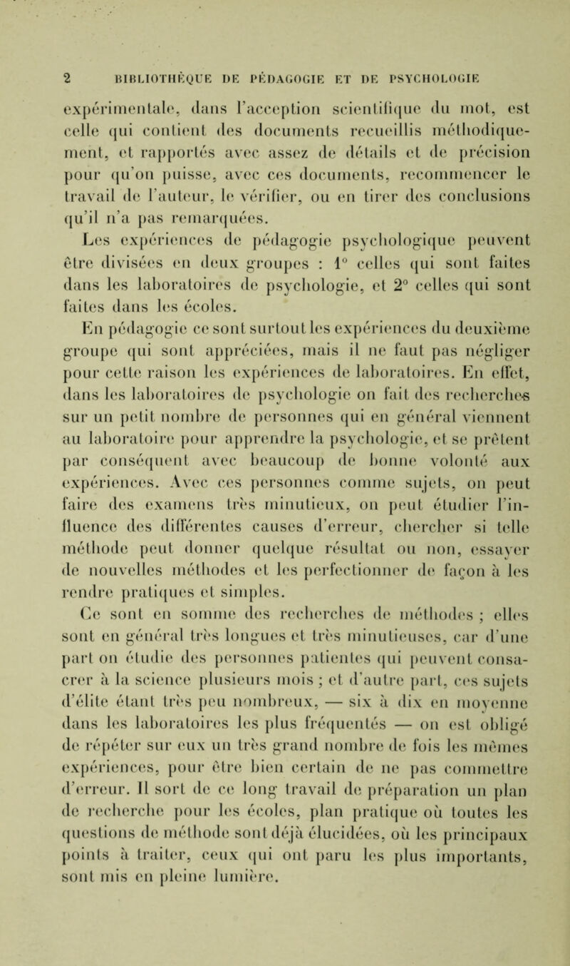 expérimentale, dans l’acception scientifique du mot, est celle qui contient des documents recueillis méthodique- ment, et rapportés avec assez de détails et de précision pour qu’on puisse, avec ces documents, recommencer le travail de l’auteur, le vérifier, ou en tirer des conclusions qu’il n’a pas remarquées. Les expériences de pédagogie psychologique peuvent être divisées en deux groupes : 1° celles qui sont faites dans les laboratoires de psychologie, et 2° celles qui sont faites dans les écoles. En pédagogie ce sont surtout les expériences du deuxième groupe qui sont appréciées, mais il ne faut pas négliger pour cette raison les expériences de laboratoires. En effet, dans les laboratoires de psychologie on fait des recherche-s sur un petit nombre de personnes qui en général viennent au laboratoire pour apprendre la psychologie, et se prêtent par conséquent avec beaucoup de lionne volonté aux expériences. Avec ces personnes comme sujets, on peut faire des examens très minutieux, on peut étudier l’in- fluence des différentes causes d’erreur, chercher si telle méthode peut donner quelque résultat ou non, essayer de nouvelles méthodes et les perfectionner de façon à les rendre pratiques et simples. Ce sont en somme des recherches de méthodes ; elles sont en général très longues et très minutieuses, car d’une part on étudie des personnes patientes qui peuvent consa- crer à la science plusieurs mois ; et d’autre part, ces sujets d’élite étant très peu nombreux, — six à dix en moyenne dans les laboratoires les plus fréquentés — on est obligé de répéter sur eux un très grand nombre de fois les mêmes expériences, pour être bien certain de ne pas commettre d’erreur. Il sort de ce long travail de préparation un plan de recherche pour les écoles, plan pratique où toutes les questions de méthode sont déjà élucidées, où les principaux points à traiter, ceux qui ont paru les plus importants, sont mis en pleine lumière.