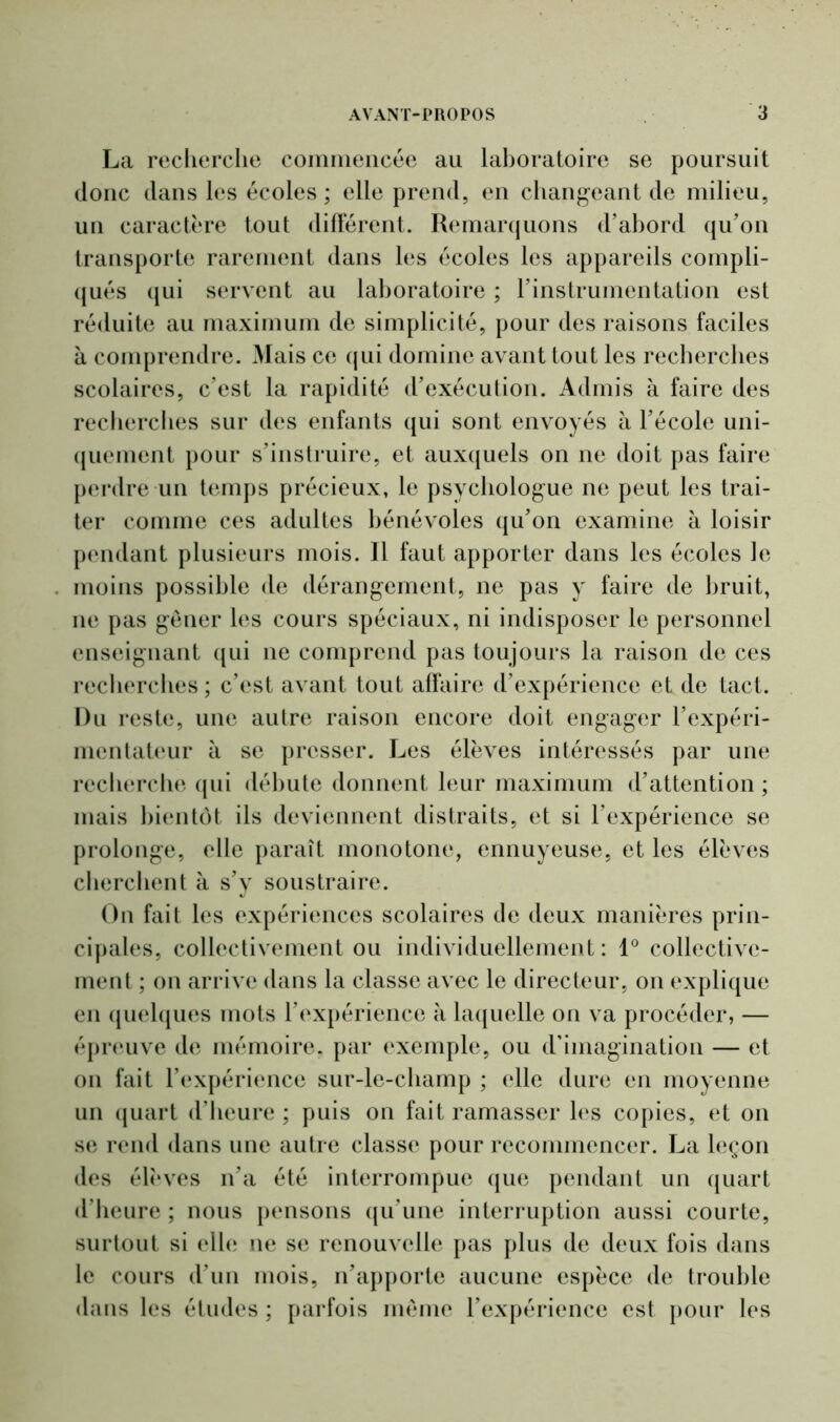 La recherche commencée au laboratoire se poursuit donc dans les écoles ; elle prend, en changeant de milieu, un caractère tout différent. Remarquons d’abord qu’on transporte rarement dans les écoles les appareils compli- qués qui servent au laboratoire ; l’instrumentation est réduite au maximum de simplicité, pour des raisons faciles à comprendre. Mais ce qui domine avant tout les recherches scolaires, c’est la rapidité d’exécution. Admis à faire des recherches sur des enfants qui sont envoyés à l’école uni- quement pour s’instruire, et auxquels on ne doit pas faire perdre un temps précieux, le psychologue ne peut les trai- ter comme ces adultes bénévoles qu’on examine à loisir pendant plusieurs mois. Il faut apporter dans les écoles le moins possible de dérangement, ne pas y faire de bruit, ne pas gêner les cours spéciaux, ni indisposer le personnel enseignant qui ne comprend pas toujours la raison de ces recherches ; c’est avant tout affaire d’expérience et de tact. Du reste, une autre raison encore doit engager l’expéri- mentateur à se presser. Les élèves intéressés par une recherche qui débute donnent leur maximum d’attention ; mais bientôt ils deviennent distraits, et si l’expérience se prolonge, elle paraît monotone, ennuyeuse, et les élèves cherchent à s’y soustraire. On fait les expériences scolaires de deux manières prin- cipales, collectivement ou individuellement : 1° collective- ment ; on arrive dans la classe avec le directeur, on explique en quelques mots l’expérience à laquelle on va procéder, — épreuve de mémoire, par exemple, ou d’imagination — et on fait l’expérience sur-le-champ ; elle dure en moyenne un quart d’heure ; puis on fait ramasser les copies, et on se rend dans une autre classe pour recommencer. La leçon des élèves n’a été interrompue que pendant un quart d’heure ; nous pensons qu’une interruption aussi courte, surtout si elle ne se renouvelle pas plus de deux fois dans le cours d’un mois, n’apporte aucune espèce de trouble dans les études ; parfois même l’expérience est pour les