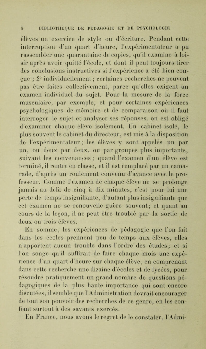 élèves un exercice de style ou d’écriture. Pendant cette interruption d’un quart d’heure, l’expérimentateur a pu rassembler une quarantaine de copies, qu’il examine à loi- sir après avoir quitté l’école, et dont il peut toujours tirer des conclusions instructives si l’expérience a été bien con- çue ; 2° individuellement; certaines recherches ne peuvent pas être faites collectivement, parce qu’elles exigent un examen individuel du sujet. Pour la mesure de la force musculaire, par exemple, et pour certaines expériences psychologiques de mémoire et de comparaison où il faut interroger le sujet et analyser ses réponses, on est obligé d’examiner chaque élève isolément. Un cabinet isolé, le plus souvent le cabinet du directeur, est mis à la disposition de l’expérimentateur; les élèves y sont appelés un par un, ou deux par deux, ou par groupes plus importants, suivant les convenances ; quand l’examen d’un élève est terminé, il rentre en classe, et il est remplacé par un cama- rade, d’après un roulement convenu d’avance avec le pro- fesseur. Comme l’examen de chaque élève ne se prolonge jamais au delà de cinq à dix minutes, c’est pour lui une perte de temps insignifiante, d’autant plus insignifiante qui* cet examen ne se renouvelle guère souvent; et quant au cours de la leçon, il ne peut être troublé par la sortie de deux ou trois élèves. En somme, les expériences de pédagogie que l'on fait dans les écoles prennent peu de temps aux élèves, elles n’apportent aucun trouble dans l’ordre des études; et si l’on songe qu’il suffirait de faire chaque mois une expé- rience d’un quart d’heure sur chaque élève, en comprenant dans cette recherche une dizaine d’écoles et de lycées, pour résoudre pratiquement un grand nombre de questions pé- dagogiques de la plus haute importance qui sont encore discutées, il semble que l’Administration devrait encourager de tout son pouvoir des recherches de ce genre, en les con- fiant surtout à des savants exercés. En France, nous avons le regret de le constater, l’Admi-