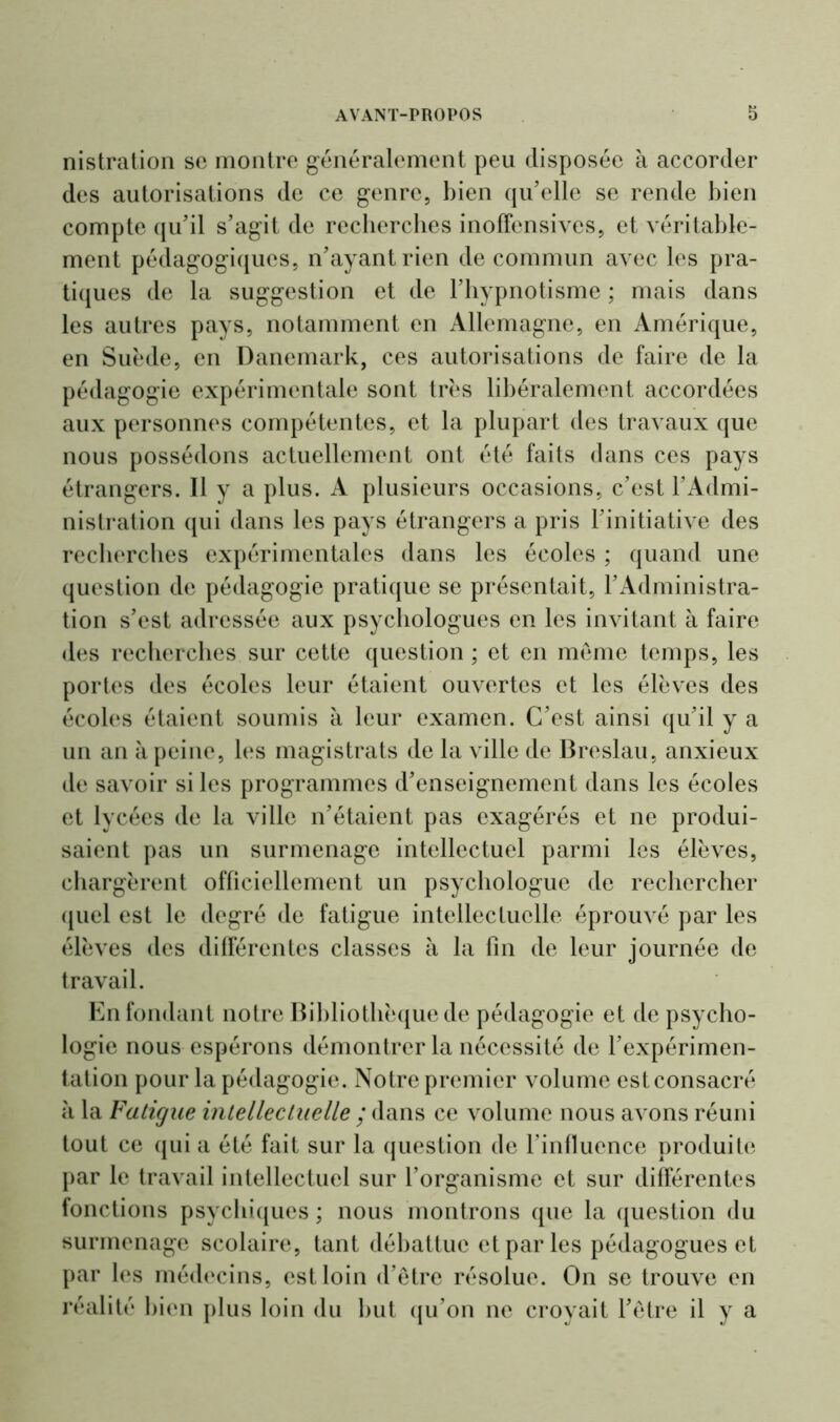 nistration se montre généralement peu disposée à accorder des autorisations de ce genre, bien qu’elle se rende bien compte qu’il s’agit de recherches inoffensives, et véritable- ment pédagogiques, n’ayant rien de commun avec les pra- tiques de la suggestion et de l’hypnotisme ; mais dans les autres pays, notamment en Allemagne, en Amérique, en Suède, en Danemark, ces autorisations de faire de la pédagogie expérimentale sont très libéralement accordées aux personnes compétentes, et la plupart des travaux que nous possédons actuellement ont été faits dans ces pays étrangers. Il y a plus. A plusieurs occasions, c’est l’Admi- nistration qui dans les pays étrangers a pris l’initiative des recherches expérimentales dans les écoles ; quand une question de pédagogie pratique se présentait, l’Administra- tion s’est adressée aux psychologues en les invitant à faire des recherches sur cette question ; et en même temps, les portes des écoles leur étaient ouvertes et les élèves des écoles étaient soumis à leur examen. C’est ainsi qu’il y a un an à peine, les magistrats de la ville de Breslau, anxieux de savoir si les programmes d’enseignement dans les écoles et lycées de la ville n’étaient pas exagérés et ne produi- saient pas un surmenage intellectuel parmi les élèves, chargèrent officiellement un psychologue de rechercher quel est le degré de fatigue intellectuelle éprouvé par les élèves des différentes classes à la fin de leur journée de travail. En fondant notre Bibliothèque de pédagogie et de psycho- logie nous espérons démontrer la nécessité de l’expérimen- tation pour la pédagogie. Notre premier volume est consacré à la Fatigue intellectuelle ; dans ce volume nous avons réuni tout ce qui a été fait sur la question de l’influence produite par le travail intellectuel sur l’organisme et sur différentes fonctions psychiques ; nous montrons que la question du surmenage scolaire, tant débattue et par les pédagogues et par les médecins, est loin d’être résolue. On se trouve en réalité bien plus loin du but qu’on ne croyait l’être il y a