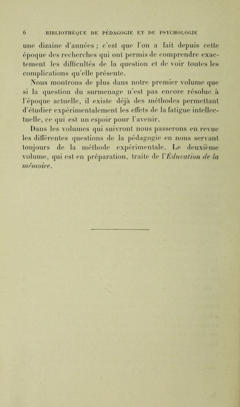 une dizaine d'années; c’est que l’on a fait depuis cette époque des recherches qui ont permis de comprendre exac- tement les difficultés de la question et de voir toutes les complications qu’elle présente. Nous montrons de plus dans notre premier volume que si la question du surmenage n’est pas encore résolue à l’époque actuelle, il existe déjà des méthodes permettant d’étudier expérimentalement les effets de la fatigue intellec- tuelle, ce qui est un espoir pour l’avenir. Dans les volumes qui suivront nous passerons en revue les différentes questions de la pédagogie en nous servant toujours de la méthode expérimentale. Le deuxième volume, qui est en préparation, traite de Y Education de la mémoire.