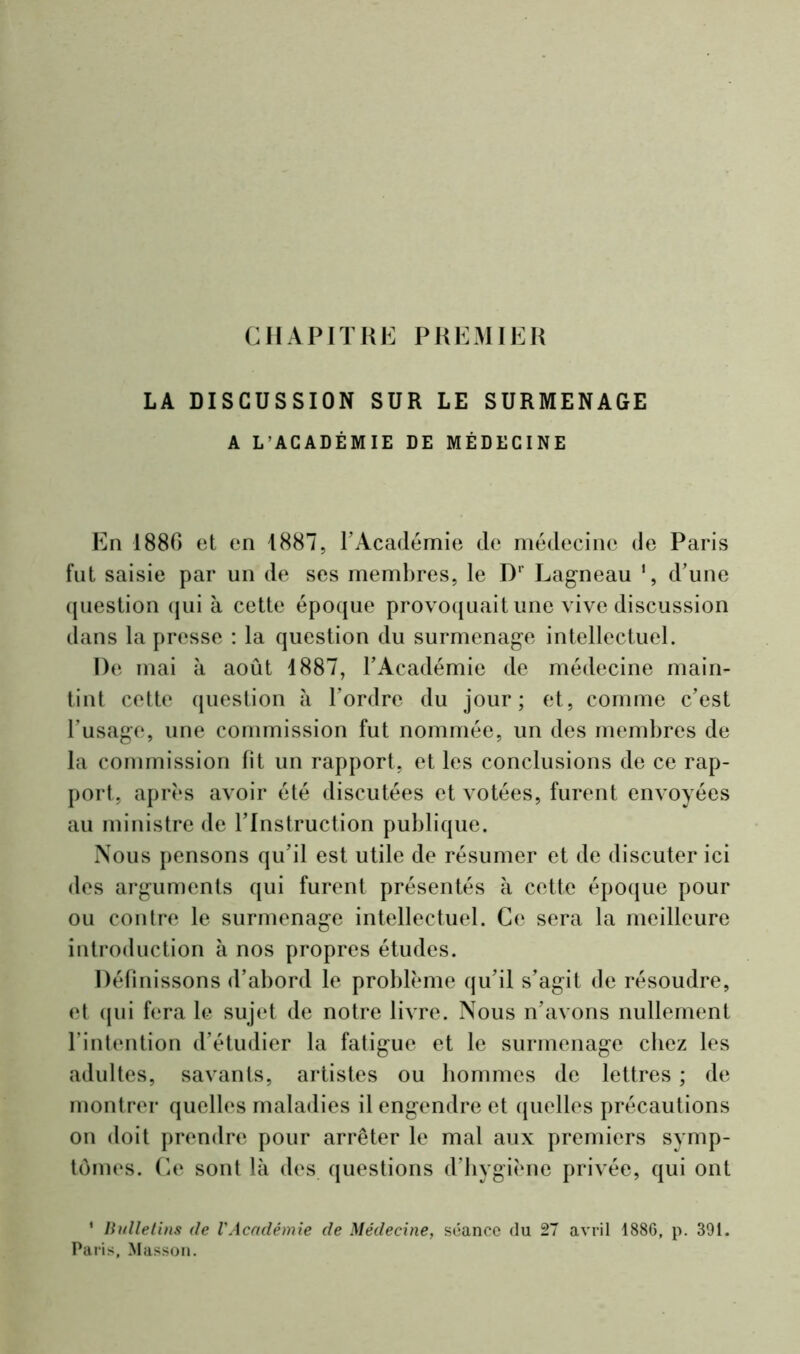 CHAPITRE PREMIER LA DISCUSSION SUR LE SURMENAGE A L’ACADÉMIE DE MÉDECINE En 1886 et en 1887, l'Académie de médecine de Paris fut saisie par un de ses membres, le D' Lagneau ', d'une question qui à cette époque provoquait une vive discussion dans la presse : la question du surmenage intellectuel. De mai à août 1887, l'Académie de médecine main- tint cette question à l'ordre du jour; et, comme c'est l'usage, une commission fut nommée, un des membres de la commission fit un rapport, et les conclusions de ce rap- port, après avoir été discutées et votées, furent envoyées au ministre de l’Instruction publique. Nous pensons qu'il est utile de résumer et de discuter ici des arguments qui furent présentés à cette époque pour ou contre le surmenage intellectuel. Ce sera la meilleure introduction à nos propres études. Définissons d’abord le problème qu'il s'agit de résoudre, et qui fera le sujet de notre livre. Nous n'avons nullement l’intention d’étudier la fatigue et le surmenage chez les adultes, savants, artistes ou hommes de lettres ; de montrer quelles maladies il engendre et quelles précautions on doit prendre pour arrêter le mal aux premiers symp- tômes. Ce sont là des questions d’hygiène privée, qui ont 1 Bulletins de l'Académie de Médecine, séance du 27 avril 1886, p. 391. Paris, Masson.