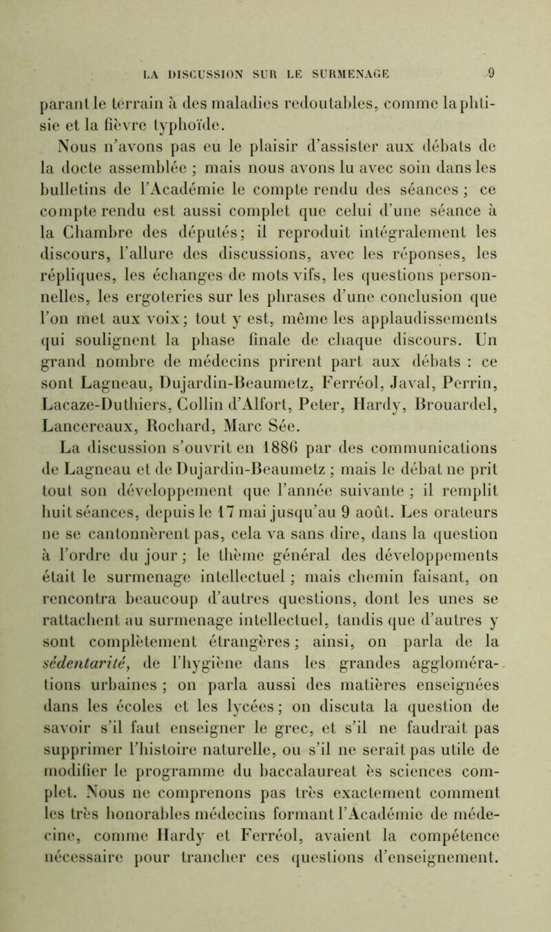 parant le terrain à des maladies redoutables, comme la phti- sie et la fièvre typhoïde. Nous n'avons pas eu le plaisir d’assister aux débats de la docte assemblée ; mais nous avons lu avec soin dans les bulletins de l’Académie le compte rendu des séances ; ce compterendu est aussi complet que celui d’une séance à la Chambre des députés; il reproduit intégralement les discours, l’allure des discussions, avec les réponses, les répliques, les échanges de mots vifs, les questions person- nelles, les ergoteries sur les phrases d’une conclusion que l’on met aux voix; tout y est, même les applaudissements qui soulignent la phase finale de chaque discours. Un grand nombre de médecins prirent part aux débats : ce sont Lagneau, Dujardin-Beaumetz, Ferréol, Javal, Perrin, Lacaze-Dutliiers, Collin d’Alfort, Peter, Hardy, Brouardel, Lancereaux, Rochard, Marc Sée. La discussion s’ouvrit en 1886 par des communications de Lagneau et de Dujardin-Beaumetz ; mais le débat ne prit tout son développement que l’année suivante ; il remplit huit séances, depuis le 17 mai jusqu’au 9 août. Les orateurs ne se cantonnèrent pas, cela va sans dire, dans la question à l’ordre du jour ; le thème général des développements était le surmenage intellectuel ; mais chemin faisant, on rencontra beaucoup d’autres questions, dont les unes se rattachent au surmenage intellectuel, tandis que d’autres y sont complètement étrangères ; ainsi, on parla de la sédentarité, de l’hygiène dans les grandes aggloméra- tions urbaines ; on parla aussi des matières enseignées dans les écoles et les lycées ; on discuta la question de savoir s’il faut enseigner le grec, et s’il ne faudrait pas supprimer l’histoire naturelle, ou s’il ne serait pas utile de modifier le programme du baccalaureat ès sciences com- plet. Nous ne comprenons pas très exactement comment les très honorables médecins formant l’Académie de méde- cine, comme Hardy et Ferréol, avaient la compétence nécessaire pour trancher ces questions d’enseignement.
