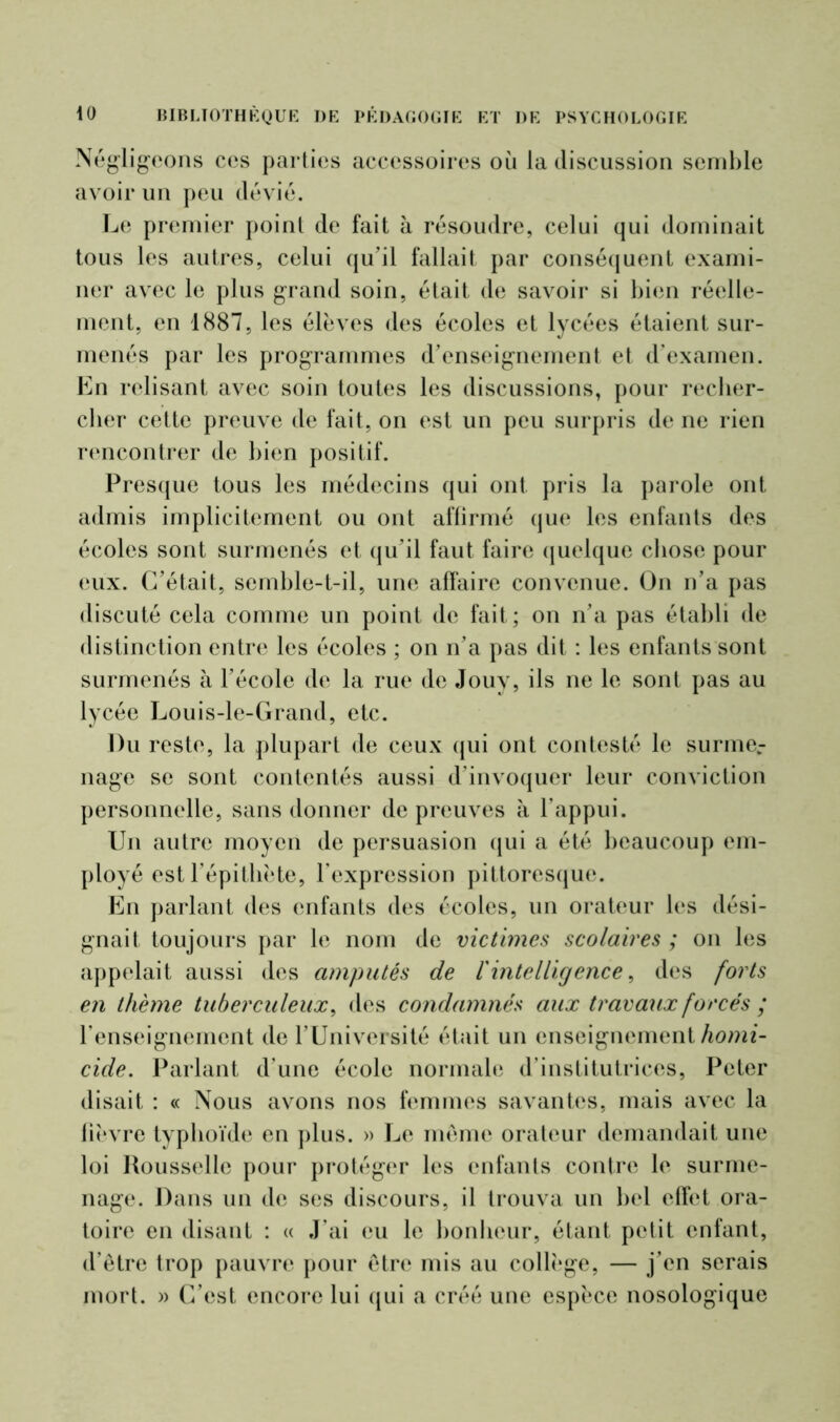 Négligeons ces parties accessoires où la discussion semble avoir un peu dévié. Le premier point de fait à résoudre, celui qui dominait tous les autres, celui qu’il fallait par conséquent exami- ner avec le plus grand soin, était de savoir si bien réelle- ment, en 1887, les élèves des écoles et lycées étaient sur- menés par les programmes d’enseignement et d’examen. En relisant avec soin toutes les discussions, pour recher- cher cette preuve de fait, on est un peu surpris de ne rien rencontrer de bien positif. Presque tous les médecins qui ont pris la parole ont admis implicitement ou ont affirmé que les enfants des écoles sont surmenés et qu’il faut faire quelque chose pour eux. C’était, semble-t-il, une affaire convenue. On n’a pas discuté cela comme un point de fait; on n’a pas établi de distinction entre les écoles ; on n’a pas dit : les enfants sont surmenés à l’école de la rue de Jouy, ils ne le sont pas au lycée Louis-le-Grand, etc. Du reste, la plupart de ceux qui ont contesté le surme- nage se sont contentés aussi d’invoquer leur conviction personnelle, sans donner de preuves à l’appui. Un autre moyen de persuasion qui a été beaucoup em- ployé est l’épithète, l’expression pittoresque. En parlant des enfants des écoles, un orateur les dési- gnait toujours par le nom de victimes scolaires ; on les appelait aussi des amputés de l'intelligence, des forts en thème tuberculeux, des condamnés aux travaux forcés ; l’enseignement de l’Université était un enseignement homi- cide. Parlant d’une école normale d’institutrices, Peter disait : « Nous avons nos femmes savantes, mais avec la fièvre typhoïde en plus. » Le même orateur demandait une loi Rousselle pour protéger les enfants contre le surme- nage. Dans un de ses discours, il trouva un bel effet ora- toire en disant : « J’ai eu le bonheur, étant petit enfant, d’être trop pauvre pour être mis au collège, — j’en serais mort. » C’est, encore lui qui a créé une espèce nosologique
