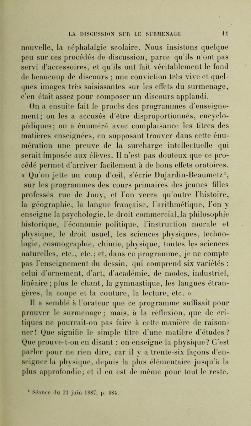 nouvelle, la céphalalgie scolaire. Nous insistons quelque peu sur ces procédés de discussion, parce qu’ils n’ont pas servi d’accessoires, et qu’ils ont fait véritablement le fond de beaucoup de discours ; une conviction très vive et quel- ques images très saisissantes sur les effets du surmenage, c’en était assez pour composer un discours applaudi. On a ensuite fait le procès des programmes d’enseigne- ment; on les a accusés d’être disproportionnés, encyclo- pédiques; on a énuméré avec complaisance les titres des matières enseignées, en supposant trouver dans cette énu- mération une preuve de la surcharge intellectuelle qui serait imposée aux élèves. Il n’est pas douteux que ce pro- cédé permet d’arriver facilement à de bons effets oratoires. « Qu’on jette un coup d’œil, s’écrie Dujardin-Beaumetz *, sur les programmes des cours primaires des jeunes filles professés rue de Jouy, et l’on verra qu’outre Fhistoire, la géographie, la langue française, l’arithmétique, l’on y enseigne la psychologie, le droit commercial,la philosophie historique, l’économie politique, l’instruction morale et physique, le droit usuel, les sciences physiques, techno- logie, cosmographie, chimie, physique, toutes les sciences naturelles, etc., etc.; et, dans ce programme, je ne compte pas l’enseignement du dessin, qui comprend six variétés : celui d’ornement, d’art, d’académie, de modes, industriel, linéaire ; plus le chant, la gymnastique, les langues étran- gères, la coupe et la couture, la lecture, etc. » Il a semblé à l’orateur que ce programme suffisait pour prouver le surmenage; mais, à la réflexion, que de cri- tiques ne pourrait-on pas faire à cette manière de raison- ner î Que signifie le simple titre d’une matière d’études? Que prouve-t-on en disant : on enseigne la physique? C’est parler pour ne rien dire, car il y a trente-six façons d’en- seigner la physique, depuis la plus élémentaire jusqu’à la plus approfondie; et il en est de même pour tout le reste.