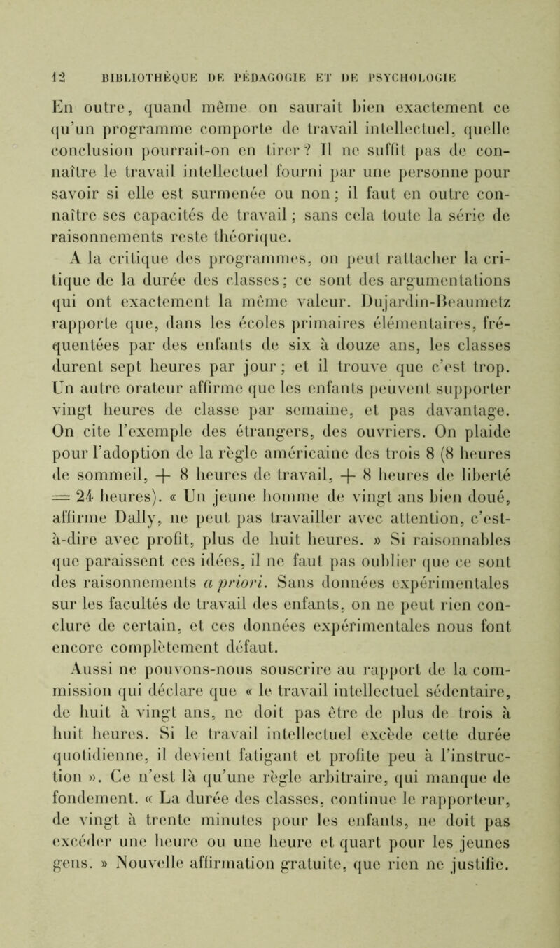 En outre, quand même on saurait bien exactement ce qu’un programme comporte de travail intellectuel, quelle conclusion pourrait-on en tirer? Il ne suffit pas de con- naître le travail intellectuel fourni par une personne pour savoir si elle est surmenée ou non ; il faut en outre con- naître ses capacités de travail ; sans cela toute la série de raisonnements reste théorique. A la critique des programmes, on peut rattacher la cri- tique de la durée des classes; ce sont des argumentations qui ont exactement la même valeur. Dujardin-Beaumetz rapporte que, dans les écoles primaires élémentaires, fré- quentées par des enfants de six à douze ans, les classes durent sept heures par jour; et il trouve que c’est trop. Un autre orateur affirme que les enfants peuvent supporter vingt heures de classe par semaine, et pas davantage. On cite l’exemple des étrangers, des ouvriers. On plaide pour l’adoption de la règle américaine des trois 8 (8 heures de sommeil, + 8 heures de travail, + 8 heures de liberté = 24 heures). « Un jeune homme de vingt ans bien doué, affirme Daily, ne peut pas travailler avec attention, c’est- à-dire avec profit, plus de huit heures. » Si raisonnables que paraissent ces idées, il ne faut pas oublier que ce sont des raisonnements a priori. Sans données expérimentales sur les facultés de travail des enfants, on ne peut rien con- clure de certain, et ces données expérimentales nous font encore complètement défaut. Aussi ne pouvons-nous souscrire au rapport de la com- mission qui déclare que « le travail intellectuel sédentaire, de huit à vingt ans, ne doit pas être de plus de trois à huit heures. Si le travail intellectuel excède celte durée quotidienne, il devient fatigant et profite peu à l’instruc- tion ». Ce n’est là qu’une règle arbitraire, qui manque de fondement. « La durée des classes, continue le rapporteur, de vingt à trente minutes pour les enfants, ne doit pas excéder une heure ou une heure et quart pour les jeunes gens. » Nouvelle affirmation gratuite, que rien ne justifie.